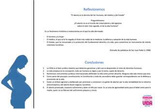 Reflexionemos
“El aborto es la derrota del Ser Humano, del médico y del Estado”
Preguntémonos:
¿El aborto no es el triunfo del materialismo y del egoísmo
sobre el valor más sagrado, el de la vida humana?
Es un fenómeno tristísimo e involucionista en el que ha sido derrotado:
- El hombre y la mujer.
- El médico, al que se le ha negado el título más noble de la medicina: la defensa y salvación de la vida humana.
- El Estado, que ha renunciado a la protección del fundamental derecho a la vida, para convertirse en instrumento de interés
colectivos lucrativos.
(Extraído de pablabras de San Juan Pablo II, 1968)
Conclusiones
1. La VIDA es el bien jurídico máximo que debemos garantizar y del cual se desprenden el resto de derechos humanos.
2. La vida empieza en la concepción, todo ser humano es digno y por lo tanto, sujeto de derecho.
3. Numerosos instrumentos jurídicos internacionales defienden la vida como primer derecho. Ninguna vida vale menos que otra.
4. Como parte del precepto constitucional, la Constitución y toda ley secundaria debe guardar correspondencia con la defensa y
promoción de la vida.
5. Existe un énfasis agresivo y deliberado por promover y convencer a la gente de abortar por la alta rentabilidad de la industria
anticonceptiva y del aborto (buen negocio, lucrativo).
6. El aborto provocado, ocasiona sufrimiento y dolor al niño por nacer. Es un acto de agresividad tanto para el bebé como para la
madre, quien no se liberará del sufrimiento psíquico y moral.
 