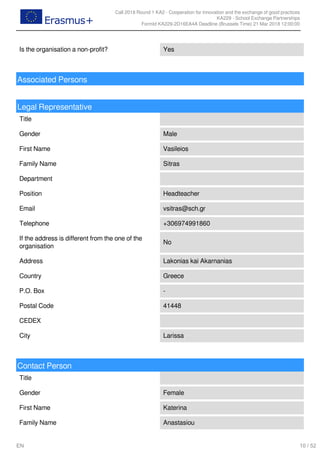 Call 2018 Round 1 KA2 - Cooperation for innovation and the exchange of good practices
KA229 - School Exchange Partnerships
FormId KA229-2D16EA4A Deadline (Brussels Time) 21 Mar 2018 12:00:00
10 / 52EN
Is the organisation a non-profit? Yes
Associated Persons
Legal Representative
Title
Gender Male
First Name Vasileios
Family Name Sitras
Department
Position Headteacher
Email vsitras@sch.gr
Telephone +306974991860
If the address is different from the one of the
organisation
No
Address Lakonias kai Akarnanias
Country Greece
P.O. Box -
Postal Code 41448
CEDEX
City Larissa
Contact Person
Title
Gender Female
First Name Katerina
Family Name Anastasiou
 