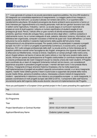 Call 2018 Round 1 KA2 - Cooperation for innovation and the exchange of good practices
KA229 - School Exchange Partnerships
FormId KA229-2D16EA4A Deadline (Brussels Time) 21 Mar 2018 12:00:00
12 / 52EN
Il 7° Liceo generale di Larissa è una scuola secondaria superiore pubblica. Ha circa 250 studenti e
30 insegnanti con consolidata esperienza di insegnamento. La maggior parte di loro insegna in
questa scuola da molti anni. La scuola è ubicata non lontano dal centro, in un quartiere dalle
caratteristiche suburbane. Gli studenti provengono da diversi ambienti socio-economici e hanno un
forte interesse per l'apprendimento e la crescita personale; molti dei loro genitori lavorano fuori città
in settori come l'agricoltura, l'industria, i servizi. La scuola segue un curriculum nazionale che
prepara ai corsi di studi superiori, tuttavia un numero significativo di studenti sceglie di non
proseguire gli studi. Perciò, l’istituto offre un gran numero di attività extrascolastiche (sociali,
artistiche, sportive) mirate allo sviluppo fisico, sociale ed etico degli allievi. L'edificio scolastico è
relativamente nuovo, ha un numero adeguato di aule, palestra, laboratori (scienza, informatica), una
biblioteca ben organizzata, computer e accesso a Internet da quasi tutti i locali dell'edificio. La nostra
istituzione ha come obiettivo il costante miglioramento della qualità dell’istruzione mirata
all'acquisizione di una dimensione europea. Per questo motivo ha partecipato in passato a progetti
europei: tra il 2011 e il 2013 un progetto di partnership Comenius e, lo scorso anno, un progetto
Erasmus+ KA1 sullo sviluppo professionale dello staff. La scuola anche un forte interesse per le
questioni politiche e sociali come l'accoglienza dei rifugiati, emergenza che riguarda molti paesi che
si affacciano sul Mediterraneo, inclusa la Grecia. Ospitiamo un campo profughi nella nostra zona,
alcuni rifugiati abitano nel bacino d’utenza del nostro istituto e i loro figli sono studenti della nostra
scuola. Anche per questo la partecipazione al Progetto costituirebbe un contributo importante sia per
la crescita professionale dei nostri insegnanti sia per la crescita umana dei nostri studenti. Il Progetto
sarà coordinato da un team di insegnanti fortemente motivati nel loro lavoro, con considerevoli
esperienze acquisite in precedenti progetti europei. I membri del team sono il vice-preside Maria
Prantzou, l'insegnante di lingue straniere Katerina Anastasiou che ha molta esperienza
nell'implementazione di progetti ed eccellenti capacità comunicative e sociali, e un terzo insegnante
esperto, Vasiliki Vaitsi (lettere greche) Il team è autorizzato e supportato dal preside della nostra
scuola Vasilis Sitras, persona di eclettica cultura, interessata a diversi metodi di insegnamento
moderni - specialmente in relazione a una visione e una prospettiva europee - e, come insegnante, in
passato coordinatore di molti progetti europei (dal 2000 al 2010). I componenti dello staff faranno
sicuramente parte dell’organico della scuola durante i due anni di implementazione del Progetto.
Have you participated in a European Union granted project in the 3 years preceding this application?
Yes
Please indicate:
EU Programme KA1
Year 2016
Project Identification or Contract Number 2016-1-EL01-KA101-022986
Applicant/Beneficiary Name Evdomo Lykeio Larisas
 