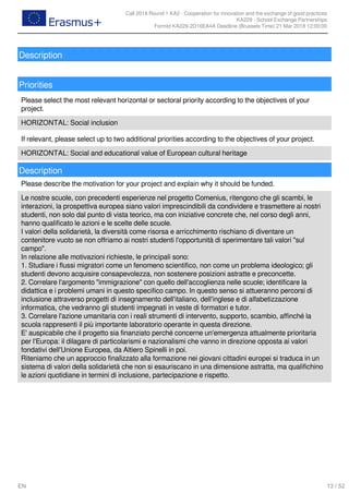 Call 2018 Round 1 KA2 - Cooperation for innovation and the exchange of good practices
KA229 - School Exchange Partnerships
FormId KA229-2D16EA4A Deadline (Brussels Time) 21 Mar 2018 12:00:00
13 / 52EN
Description
Priorities
Please select the most relevant horizontal or sectoral priority according to the objectives of your
project.
HORIZONTAL: Social inclusion
If relevant, please select up to two additional priorities according to the objectives of your project.
HORIZONTAL: Social and educational value of European cultural heritage
Description
Please describe the motivation for your project and explain why it should be funded.
Le nostre scuole, con precedenti esperienze nel progetto Comenius, ritengono che gli scambi, le
interazioni, la prospettiva europea siano valori imprescindibili da condividere e trasmettere ai nostri
studenti, non solo dal punto di vista teorico, ma con iniziative concrete che, nel corso degli anni,
hanno qualificato le azioni e le scelte delle scuole.
I valori della solidarietà, la diversità come risorsa e arricchimento rischiano di diventare un
contenitore vuoto se non offriamo ai nostri studenti l'opportunità di sperimentare tali valori "sul
campo".
In relazione alle motivazioni richieste, le principali sono:
1. Studiare i flussi migratori come un fenomeno scientifico, non come un problema ideologico; gli
studenti devono acquisire consapevolezza, non sostenere posizioni astratte e preconcette.
2. Correlare l'argomento "immigrazione" con quello dell'accoglienza nelle scuole; identificare la
didattica e i problemi umani in questo specifico campo. In questo senso si attueranno percorsi di
inclusione attraverso progetti di insegnamento dell'italiano, dell'inglese e di alfabetizzazione
informatica, che vedranno gli studenti impegnati in veste di formatori e tutor.
3. Correlare l'azione umanitaria con i reali strumenti di intervento, supporto, scambio, affinché la
scuola rappresenti il più importante laboratorio operante in questa direzione.
E' auspicabile che il progetto sia finanziato perché concerne un'emergenza attualmente prioritaria
per l'Europa: il dilagare di particolarismi e nazionalismi che vanno in direzione opposta ai valori
fondativi dell'Unione Europea, da Altiero Spinelli in poi.
Riteniamo che un approccio finalizzato alla formazione nei giovani cittadini europei si traduca in un
sistema di valori della solidarietà che non si esauriscano in una dimensione astratta, ma qualifichino
le azioni quotidiane in termini di inclusione, partecipazione e rispetto.
 