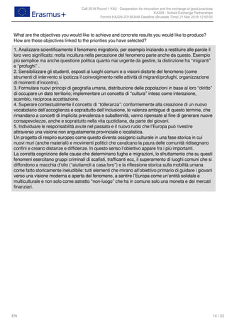 Call 2018 Round 1 KA2 - Cooperation for innovation and the exchange of good practices
KA229 - School Exchange Partnerships
FormId KA229-2D16EA4A Deadline (Brussels Time) 21 Mar 2018 12:00:00
14 / 52EN
What are the objectives you would like to achieve and concrete results you would like to produce?
How are these objectives linked to the priorities you have selected?
1. Analizzare scientificamente il fenomeno migratorio, per esempio iniziando a restituire alle parole il
loro vero significato: molta incultura nella percezione del fenomeno parte anche da questo. Esempio
più semplice ma anche questione politica quanto mai urgente da gestire, la distinzione fra “migranti”
e “profughi” .
2. Sensibilizzare gli studenti, esposti ai luoghi comuni e a visioni distorte del fenomeno (come
strumenti di intervento si ipotizza il coinvolgimento nelle attività di migranti/profughi, organizzazione
di momenti d’incontro).
3. Formulare nuovi principi di geografia umana, distribuzione delle popolazioni in base al loro “diritto”
di occupare un dato territorio; implementare un concetto di “cultura” inteso come interazione,
scambio, reciproca accettazione.
4. Superare contestualmente il concetto di “tolleranza”: conformemente alla creazione di un nuovo
vocabolario dell’accoglienza e soprattutto dell’inclusione, le valenze ambigue di questo termine, che
rimandano a concetti di implicita prevalenza e subalternità, vanno ripensate al fine di generare nuove
consapevolezze, anche e soprattutto nella vita quotidiana, da parte dei giovani.
5. Individuare le responsabilità avute nel passato e il nuovo ruolo che l’Europa può rivestire
attraverso una visione non angustamente provinciale o localistica.
Un progetto di respiro europeo come questo diventa ossigeno culturale in una fase storica in cui
nuovi muri (anche materiali) e movimenti politici che cavalcano la paura delle comunità ridisegnano
confini e creano distanze e diffidenze. In questo senso l’obiettivo appare fra i più importanti.
La corretta cognizione delle cause che determinano fughe e migrazioni, lo sfruttamento che su questi
fenomeni esercitano gruppi criminali di scafisti, trafficanti ecc, il superamento di luoghi comuni che si
diffondono a macchia d’olio (“aiutiamoli a casa loro”) e la riflessione storica sulla mobilità umana
come fatto storicamente ineludibile: tutti elementi che mirano all'obiettivo primario di guidare i giovani
verso una visione moderna e aperta del fenomeno, a sentire l’Europa come un’entità solidale e
multiculturale e non solo come astratto “non-luogo” che ha in comune solo una moneta e dei mercati
finanziari.
 