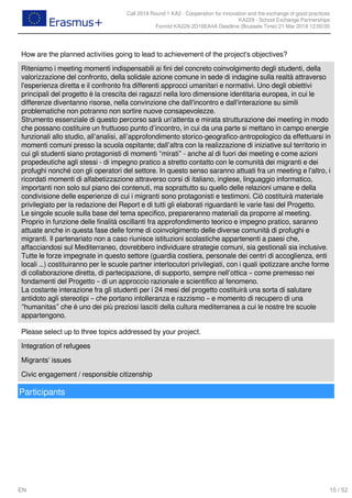 Call 2018 Round 1 KA2 - Cooperation for innovation and the exchange of good practices
KA229 - School Exchange Partnerships
FormId KA229-2D16EA4A Deadline (Brussels Time) 21 Mar 2018 12:00:00
15 / 52EN
How are the planned activities going to lead to achievement of the project's objectives?
Riteniamo i meeting momenti indispensabili ai fini del concreto coinvolgimento degli studenti, della
valorizzazione del confronto, della solidale azione comune in sede di indagine sulla realtà attraverso
l'esperienza diretta e il confronto fra differenti approcci umanitari e normativi. Uno degli obiettivi
principali del progetto è la crescita dei ragazzi nella loro dimensione identitaria europea, in cui le
differenze diventanno risorse, nella convinzione che dall'incontro e dall'interazione su simili
problematiche non potranno non sortire nuove consapevolezze.
Strumento essenziale di questo percorso sarà un'attenta e mirata strutturazione dei meeting in modo
che possano costituire un fruttuoso punto d’incontro, in cui da una parte si mettano in campo energie
funzionali allo studio, all’analisi, all’approfondimento storico-geografico-antropologico da effettuarsi in
momenti comuni presso la scuola ospitante; dall’altra con la realizzazione di iniziative sul territorio in
cui gli studenti siano protagonisti di momenti “mirati” - anche al di fuori dei meeting e come azioni
propedeutiche agli stessi - di impegno pratico a stretto contatto con le comunità dei migranti e dei
profughi nonché con gli operatori del settore. In questo senso saranno attuati fra un meeting e l'altro, i
ricordati momenti di alfabetizzazione attraverso corsi di italiano, inglese, linguaggio informatico,
importanti non solo sul piano dei contenuti, ma soprattutto su quello delle relazioni umane e della
condivisione delle esperienze di cui i migranti sono protagonisti e testimoni. Ciò costituirà materiale
privilegiato per la redazione dei Report e di tutti gli elaborati riguardanti le varie fasi del Progetto.
Le singole scuole sulla base del tema specifico, prepareranno materiali da proporre al meeting.
Proprio in funzione delle finalità oscillanti fra approfondimento teorico e impegno pratico, saranno
attuate anche in questa fase delle forme di coinvolgimento delle diverse comunità di profughi e
migranti. Il partenariato non a caso riunisce istituzioni scolastiche appartenenti a paesi che,
affacciandosi sul Mediterraneo, dovrebbero individuare strategie comuni, sia gestionali sia inclusive.
Tutte le forze impegnate in questo settore (guardia costiera, personale dei centri di accoglienza, enti
locali …) costituiranno per le scuole partner interlocutori privilegiati, con i quali ipotizzare anche forme
di collaborazione diretta, di partecipazione, di supporto, sempre nell’ottica – come premesso nei
fondamenti del Progetto – di un approccio razionale e scientifico al fenomeno.
La costante interazione fra gli studenti per i 24 mesi del progetto costituirà una sorta di salutare
antidoto agli stereotipi – che portano intolleranza e razzismo – e momento di recupero di una
“humanitas” che è uno dei più preziosi lasciti della cultura mediterranea a cui le nostre tre scuole
appartengono.
Please select up to three topics addressed by your project.
Integration of refugees
Migrants' issues
Civic engagement / responsible citizenship
Participants
 
