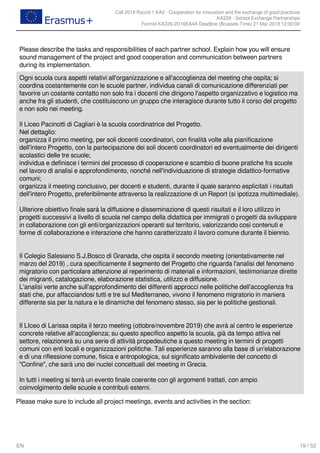 Call 2018 Round 1 KA2 - Cooperation for innovation and the exchange of good practices
KA229 - School Exchange Partnerships
FormId KA229-2D16EA4A Deadline (Brussels Time) 21 Mar 2018 12:00:00
19 / 52EN
Please describe the tasks and responsibilities of each partner school. Explain how you will ensure
sound management of the project and good cooperation and communication between partners
during its implementation.
Ogni scuola cura aspetti relativi all'organizzazione e all'accoglienza del meeting che ospita; si
coordina costantemente con le scuole partner, individua canali di comunicazione differenziati per
favorire un costante contatto non solo fra i docenti che dirigono l'aspetto organizzativo e logistico ma
anche fra gli studenti, che costituiscono un gruppo che interagisce durante tutto il corso del progetto
e non solo nei meeting.
Il Liceo Pacinotti di Cagliari è la scuola coordinatrice del Progetto.
Nel dettaglio:
organizza il primo meeting, per soli docenti coordinatori, con finalità volte alla pianificazione
dell'intero Progetto, con la partecipazione dei soli docenti coordinatori ed eventualmente dei dirigenti
scolastici delle tre scuole;
individua e definisce i termini del processo di cooperazione e scambio di buone pratiche fra scuole
nel lavoro di analisi e approfondimento, nonché nell'individuazione di strategie didattico-formative
comuni;
organizza il meeting conclusivo, per docenti e studenti, durante il quale saranno esplicitati i risultati
dell'intero Progetto, preferibilmente attraverso la realizzazione di un Report (si ipotizza multimediale).
Ulteriore obiettivo finale sarà la diffusione e disseminazione di questi risultati e il loro utilizzo in
progetti successivi a livello di scuola nel campo della didattica per immigrati o progetti da sviluppare
in collaborazione con gli enti/organizzazioni operanti sul territorio, valorizzando così contenuti e
forme di collaborazione e interazione che hanno caratterizzato il lavoro comune durante il biennio.
Il Colegio Salesiano S.J.Bosco di Granada, che ospita il secondo meeting (orientativamente nel
marzo del 2019) , cura specificamente il segmento del Progetto che riguarda l'analisi del fenomeno
migratorio con particolare attenzione al reperimento di materiali e informazioni, testimonianze dirette
dei migranti, catalogazione, elaborazione statistica, utilizzo e diffusione.
L'analisi verte anche sull'approfondimento dei differenti approcci nelle politiche dell'accoglienza fra
stati che, pur affacciandosi tutti e tre sul Mediterraneo, vivono il fenomeno migratorio in maniera
differente sia per la natura e le dinamiche del fenomeno stesso, sia per le politiche gestionali.
Il LIceo di Larissa ospita il terzo meeting (ottobre/novembre 2019) che avrà al centro le esperienze
concrete relative all'accoglienza; su questo specifico aspetto la scuola, già da tempo attiva nel
settore, relazionerà su una serie di attività propedeutiche a questo meeting in termini di progetti
comuni con enti locali e organizzazioni politiche. Tali esperienze saranno alla base di un'elaborazione
e di una riflessione comune, fisica e antropologica, sul significato ambivalente del concetto di
"Confine", che sarà uno dei nuclei concettuali del meeting in Grecia.
In tutti i meeting si terrà un evento finale coerente con gli argomenti trattati, con ampio
coinvolgimento delle scuole e contributi esterni.
Please make sure to include all project meetings, events and activities in the section:
 