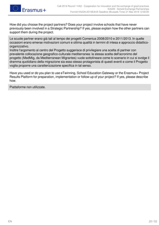 Call 2018 Round 1 KA2 - Cooperation for innovation and the exchange of good practices
KA229 - School Exchange Partnerships
FormId KA229-2D16EA4A Deadline (Brussels Time) 21 Mar 2018 12:00:00
20 / 52EN
How did you choose the project partners? Does your project involve schools that have never
previously been involved in a Strategic Partnership? If yes, please explain how the other partners can
support them during the project.
Le scuole partner erano già tali al tempo dei progetti Comenius 2008/2010 e 2011/2013. In quelle
occasioni erano emerse motivazioni comuni e ottima qualità in termini di intesa e approccio didattico-
organizzativo.
Inoltre l'argomento al centro del Progetto suggerisce di privilegiare una scelta di partner con
prevalente collocazione geografico-culturale mediterranea: la stessa scelta dell'acronimo del
progetto (MedMig, da Mediterranean Migrantes) vuole sottolineare come lo scenario in cui si svolge il
dramma quotidiano della migrazione sia esso stesso protagonista di questi eventi e come il Progetto
voglia proporre una caratterizzazione specifica in tal senso.
Have you used or do you plan to use eTwinning, School Education Gateway or the Erasmus+ Project
Results Platform for preparation, implementation or follow-up of your project? If yes, please describe
how.
Piattaforme non utilizzate.
 