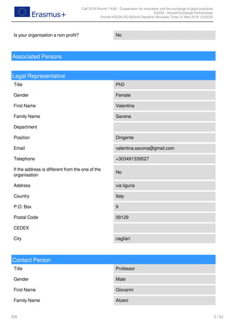 Call 2018 Round 1 KA2 - Cooperation for innovation and the exchange of good practices
KA229 - School Exchange Partnerships
FormId KA229-2D16EA4A Deadline (Brussels Time) 21 Mar 2018 12:00:00
3 / 52EN
Is your organisation a non-profit? No
Associated Persons
Legal Representative
Title PhD
Gender Female
First Name Valentina
Family Name Savona
Department
Position Dirigente
Email valentina.savona@gmail.com
Telephone +303491339527
If the address is different from the one of the
organisation
No
Address via liguria
Country Italy
P.O. Box 9
Postal Code 09129
CEDEX
City cagliari
Contact Person
Title Professor
Gender Male
First Name Giovanni
Family Name Atzeni
 