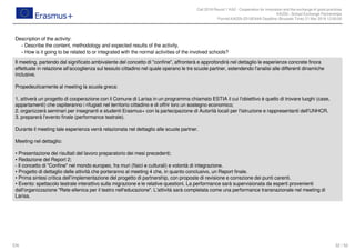 Call 2018 Round 1 KA2 - Cooperation for innovation and the exchange of good practices
KA229 - School Exchange Partnerships
FormId KA229-2D16EA4A Deadline (Brussels Time) 21 Mar 2018 12:00:00
32 / 52EN
Description of the activity:
Describe the content, methodology and expected results of the activity.-
How is it going to be related to or integrated with the normal activities of the involved schools?-
Il meeting, partendo dal significato ambivalente del concetto di "confine", affronterà e approfondirà nel dettaglio le esperienze concrete finora
effettuate in relazione all'accoglienza sul tessuto cittadino nel quale operano le tre scuole partner, estendendo l'analisi alle differenti dinamiche
inclusive.
Propedeuticamente al meeting la scuola greca:
1. attiverà un progetto di cooperazione con il Comune di Larisa in un programma chiamato ESTIA il cui l'obiettivo è quello di trovare luoghi (case,
appartamenti) che ospiteranno i rifugiati nel territorio cittadino e di offrir loro un sostegno economico;
2. organizzerà seminari per insegnanti e studenti Erasmus+ con la partecipazione di Autorità locali per l'istruzione e rappresentanti dell'UNHCR.
3. preparerà l'evento finale (performance teatrale).
Durante il meeting tale esperienza verrà relazionata nel dettaglio alle scuole partner.
Meeting nel dettaglio:
• Presentazione dei risultati del lavoro preparatorio dei mesi precedenti;
• Redazione del Report 2;
- Il concetto di "Confine" nel mondo europeo, fra muri (fisici e culturali) e volontà di integrazione.
• Progetto di dettaglio delle attività che porteranno al meeting 4 che, in quanto conclusivo, un Report finale.
• Prima sintesi critica dell’implementazione del progetto di partnership, con proposte di revisione e correzione dei punti carenti.
• Evento: spettacolo teatrale interattivo sulla migrazione e le relative questioni. La performance sarà supervisionata da esperti provenienti
dall'organizzazione "Rete ellenica per il teatro nell'educazione". L'attività sarà completata come una performance transnazionale nel meeting di
Larisa.
 