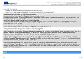 Call 2018 Round 1 KA2 - Cooperation for innovation and the exchange of good practices
KA229 - School Exchange Partnerships
FormId KA229-2D16EA4A Deadline (Brussels Time) 21 Mar 2018 12:00:00
37 / 52EN
Description of the activity:
Describe the content, methodology and expected results of the activity.-
How is it going to be related to or integrated with the normal activities of the involved schools?-
Presentazione dei lavori condotti nei mesi precedenti il meeting;
Eventi conclusivi con la partecipazione di esponenti delle comunità di migranti;
Conferenza finale trasmessa via web con collegamento in diretta con le scuole di Larissa e Granada per permettere una vasta partecipazione tra le
scuole coinvolte e i relativi contesti cittadini.
Redazione di un Report finale, preferibilmente in forma multimediale.
Analisi dei risultati, consolidamento dei rapporti con le comunità di migranti, messa a disposizione dei materiali a vantaggio delle associazioni e
organizzazioni operanti sul territorio.
Il Liceo Pacinotti sarà coinvolto nella sua totalità in una giornata di studio, ricerca, confronto.
How is participation in this activity going to benefit the involved participants?
Tutti i meeting hanno come obiettivo quello di generare significativi benefici per tutti gli operatori delle scuole partner da molteplici punti di vista, sia in
termini di formazione, sia di confronto metodologico, sia nell'attività di training, in cui i ragazzi, guidati da docenti e altre figure professionali,
acquisiscono autonomia organizzativa e prendono dimestichezza con le logiche del lavoro di gruppo.
In questo ottimo ruolo gioca la crescente presenza nelle scuole di studenti provenienti da altri contesti culturali, cosa che costituisce da tempo il
punto di partenza di un ripensamento del concetto di "inclusione" che non sia limitato all'accoglienza ma che si spinga fino al coinvolgimento attivo, lo
scambio costante e fecondo, l'intervento didattico, la metodologia.
Specificamente, trattandosi dell'ultimo meeting saranno prodotti dei materiali che oltre a costituire il risultato di un percorso formativo, potranno
essere, nell'ottica delle scuole partner, un ulteriore punto di partenza per future iniziative comuni, fra cui l'idea di un prossimo progetto spiccatamente
caratterizzato in termini di didattica indirizzata a studenti immigrati, uno studio vòlto alle tematiche specifiche dei rifugiati politici, la creazione di un
polo di riferimento transnazionale.
Flows
 