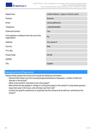 Call 2018 Round 1 KA2 - Cooperation for innovation and the exchange of good practices
KA229 - School Exchange Partnerships
FormId KA229-2D16EA4A Deadline (Brussels Time) 21 Mar 2018 12:00:00
4 / 52EN
Department Lettere Italiane, Lingua e Cultura Latina
Position Docente
Email ventoux@tiscali.it
Telephone +393394352983
Preferred Contact Yes
If the address is different from the one of the
organisation
No
Address Via Liguria 9
Country Italy
P.O. Box
Postal Code 09129
CEDEX
City Cagliari
Background and Experience
Please briefly present the school and include the following information:
General information (e.g. the covered programmes/levels of education, number of staff and
learners in the school)
-
What is the school's motivation to join this project?-
Who will be the key people in charge of running the project in the school? In case these persons
leave their post in the future, who will take over their role?
-
Is there any specific experience or expertise that this school and its staff can contribute to the
project?
-
 