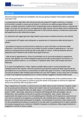 Call 2018 Round 1 KA2 - Cooperation for innovation and the exchange of good practices
KA229 - School Exchange Partnerships
FormId KA229-2D16EA4A Deadline (Brussels Time) 21 Mar 2018 12:00:00
43 / 52EN
Follow Up
Once the project activities are completed, how are you going to assess if the project's objectives
have been met?
La partecipazione degli allievi alle attività previste dal presente Progetto costituirà un indubbio
arricchimento culturale e umano per gli studenti: il confronto con realtà europee differenti dalla
propria, condotto attraverso l’analisi di temi fondamentali come lo spostamento storico e naturale dei
popoli, non potrà che accrescere la consapevolezza della matrice comune della cultura mediterranea
e dell’origine del concetto di humanitas elaborato fin dall’antichità classica e fondamento essenziale
dell’appartenenza alla collettività europea.
La valutazione del raggiungimento degli obiettivi potrà essere condotta attraverso varie attività:
- ai partecipanti al Progetto sarà sottoposto un questionario di valutazione delle attività poste in
essere;
- gli studenti di ciascuna scuola dovranno realizzare un spot informativo sul fenomeno delle
migrazioni, frutto del lavoro comune ma correlato ai diversi contesti di appartenenza. I tre lavori
saranno successivamente socializzati alle scuole delle tre nazioni. Inoltre gli elaborati saranno
depositati sulla Piattaforma dei risultati dei progetti Erasmus+.
- nelle scuole di appartenenza, al fine di condividere con la comunità scolastica le esperienze
vissute, sarà allestita una mostra fotografica aperta anche alle scuole presenti nel territorio e in
generale al pubblico esterno, cui si chiederà un feedback della visita e dell’impatto del lavoro
realizzato.
E’ in corso di progettazione, inoltre, l'apertura stabile delle scuole in orario pomeridiano per
l'alfabetizzazione dei migranti, affinché acquisiscano gli elementi essenziali della lingua locale per
permettere loro di comunicare e comprendere la realtà nella quale si trovano; in tale attività saranno
coinvolti gli studenti nelle modalità sperimentate nel corso del Progetto, ovvero come tutor e formatori
e vedrà il coinvolgimento progressivo di un numero sempre maggiore di studenti delle scuole.
How will the participation in this project contribute to the development of the involved schools in the
long-term? Do you have plans to continue using the results of the project or continue to implement
some of the activities after the project's end?
Dopo l’esperienza di scambio e confronto sarà cura della nostra scuola mantenere il legame creato
con le scuole partner attraverso l’utilizzo dei moderni mezzi di comunicazione, come i social che
ormai fanno parte integrante della vita degli ragazzi. Una piattaforma di interazione a distanza potrà
essere Twitter, nella quale, attraverso la creazione dell’hastag del titolo del progetto ( per es.
#migrantes), sarà possibile continuare lo scambio di prospettive, idee, vedute, rafforzare il
superamento dei luoghi comuni che contraddistinguono il dibattito sull’immigrazione e pervenire ad
una visione condivisa di accoglienza e accettazione; tale modalità potrà coinvolgere, infatti, anche
persone non direttamente partecipanti al progetto, ma interessate al confronto e alla crescita civile.
Un’altra possibilità potrà essere la creazione di una web radio e la pubblicazione di relativi podcast,
che possa proseguire pure a distanza il dibattito intrapreso e sintetizzare nella programmazione le
suggestioni culturali di ciascun paese.
 