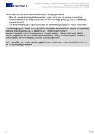 Call 2018 Round 1 KA2 - Cooperation for innovation and the exchange of good practices
KA229 - School Exchange Partnerships
FormId KA229-2D16EA4A Deadline (Brussels Time) 21 Mar 2018 12:00:00
44 / 52EN
Please describe your plans for dissemination and use of project results.
How will you make the results of your project known within your partnership, in your local
communities and in the wider public? Who are the main target groups you would like to share
your results with?
-
Are there other groups or organisations that will benefit from your project? Please explain how.-
I risultati del progetto saranno pubblicati nei siti ufficiali delle tre scuole in una sezione appositamente
dedicata, che prevederà anche la possibilità per i visitatori di commentare;
saranno organizzati eventi che coinvolgano la comunità locale e i migranti ospiti, quali dibattiti,
concerti, esposizione dei lavori prodotti durante i meeting, reading e quant'altro possa favorire la
comunicazione tra comunità locale, scuola e pubblico in generale.
Nel corso del Progetto e nella fase del rapporto finale i risultati saranno pubblicati sulla Piattaforma
dei risultati dei progetti Erasmus+.
 