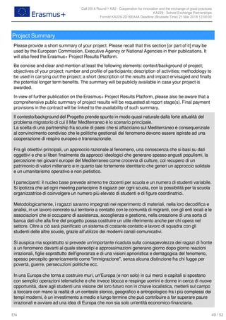 Call 2018 Round 1 KA2 - Cooperation for innovation and the exchange of good practices
KA229 - School Exchange Partnerships
FormId KA229-2D16EA4A Deadline (Brussels Time) 21 Mar 2018 12:00:00
49 / 52EN
Project Summary
Please provide a short summary of your project. Please recall that this section [or part of it] may be
used by the European Commission, Executive Agency or National Agencies in their publications. It
will also feed the Erasmus+ Project Results Platform.
Be concise and clear and mention at least the following elements: context/background of project;
objectives of your project; number and profile of participants; description of activities; methodology to
be used in carrying out the project; a short description of the results and impact envisaged and finally
the potential longer term benefits. The summary will be publicly available in case your project is
awarded.
In view of further publication on the Erasmus+ Project Results Platform, please also be aware that a
comprehensive public summary of project results will be requested at report stage(s). Final payment
provisions in the contract will be linked to the availability of such summary.
Il contesto/background del Progetto prende spunto in modo quasi naturale dalla forte attualità del
problema migratorio di cui il Mar Mediterraneo è lo scenario principale.
La scelta di una partnership fra scuole di paesi che si affacciano sul Mediterraneo è consequenziale
al convincimento condiviso che le politiche gestionali del fenomeno devono essere ispirate ad una
cooperazione di respiro europeo e transnazionale.
Fra gli obiettivi principali, un approccio razionale al fenomeno, una conoscenza che si basi su dati
oggettivi e che si liberi finalmente da approcci ideologici che generano spesso angusti populismi, la
percezione nei giovani europei del Mediterraneo come crocevia di culture, col recupero di un
patrimonio di valori millenario e in quanto tale fortemente identitario che generi un approccio solidale
e un umanitarismo operativo e non pietistico.
I partecipanti: il nucleo base prevede almeno tre docenti per scuola e un numero di studenti variabile.
Si ipotizza che ad ogni meeting partecipino 8 ragazzi per ogni scuola, con la possibilità per la scuola
organizzatrice di coinvolgere un numero più elevato di studenti e di figure coordinatrici.
Metodologicamente, i ragazzi saranno impegnati nel reperimento di materiali, nella loro decodifica e
analisi, in un lavoro concreto sul territorio a contatto con le comunità di migranti, con gli enti locali e le
associazioni che si occupano di assistenza, accoglienza e gestione, nella creazione di una sorta di
banca dati che alla fine del progetto possa costituire un utile riferimento anche per chi opera nel
settore. Oltre a ciò sarà pianificato un sistema di costante contatto e lavoro di squadra con gli
studenti delle altre scuole, grazie all'utilizzo dei moderni canali comunicativi.
Si auspica ma soprattutto si prevede un'importante ricaduta sulla consapevolezza dei ragazi di fronte
a un fenomeno davanti al quale stereotipi e approssimazioni generano giorno dopo giorno reazioni
irrazionali, figlie soprattutto dell'ignoranza e di una visioni aprioristica e demagogica del fenomeno,
spesso percepito genericamente come "immigrazione", senza alcuna distinzione fra chi fugge per
povertà, guerre, persecuzioni politiche ecc.
In una Europa che torna a costruire muri, un'Europa (e non solo) in cui merci e capitali si spostano
con semplici operazioni telematiche e che invece blocca e respinge uomini e donne in cerca di nuove
opportunità, dare agli studenti una visione del loro futuro non in chiave localistica, metterli sul campo
a toccare con mano la realtà di un contesto storico, geografico e antropologico fra i più complessi dei
tempi moderni, è un investimento a medio e lungo termine che può contribuire a far superare paure
irrazionali e avviare ad una idea di Europa che non sia solo un'entità economico-finanziaria.
 