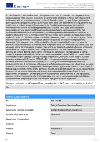 Call 2018 Round 1 KA2 - Cooperation for innovation and the exchange of good practices
KA229 - School Exchange Partnerships
FormId KA229-2D16EA4A Deadline (Brussels Time) 21 Mar 2018 12:00:00
5 / 52EN
Il Liceo Scientifico "Antonio Pacinotti" di Cagliari è la seconda scuola della città per popolazione
scolastica (circa 1100 studenti) e una delle più grandi della Sardegna. A fianco agli insegnamenti
tradizionali del liceo scientifico, essa arricchisce l'offerta formativa con specifici progetti interni e
partecipazione a progetti nazionali a cura in gran parte dello staff docente del liceo (quest'anno 103
unità) e con la collaborazione di figure esterne. La Scuola investe energie ed esprime forti
motivazioni nella visione europea rappresentata dall'Erasmus Plus, dopo avere nel tempo
partecipato a diverse edizioni del Programma Comenius (l'ultimo conclusosi nel 2013). Tali
motivazioni sono individuabili nei valori che contraddistinguono l'azione quotidiana del Liceo: la
costante attenzione verso la formazione dell'individuo inteso come cittadino europeo, la quotidiana
applicazione dei princìpi dell'accoglienza e dell'inclusione (seguono i corsi decine di ragazzi di altra
nazione/cultura/continente), l'entusiastica adesione in passato alle iniziative del programma
Comenius, l'intenzione da parte del Liceo di offrire ulteriori opportunità di formazione, crescita,
scambio, confronto dialettico ai propri studenti e al proprio staff, con eventuale futura attenzione alla
variegata offerta del programma Erasmus Plus, anche per docenti. Lo staff direttamente impegnato
attualmente nel progetto è così formato: dirigente scolastico, prof.ssa Valentina Savona, che,
convinta da sempre dell'importante valore formativo dei partenariati, ha incoraggiato lo staff di
docenti a proporre una candidatura che rappresentasse valori e obiettivi del Liceo; docenti Maria
Annunziata Lenigno (lettere), Gianluigi Pistidda (matematica), Giovanni Atzeni (lettere), tutti con
esperienza nei progetti Comenius 2008/10 e 2011/13, organizzatori di un viaggio d'istruzione a
Bruxelles presso la Commissione Europea (2014) con significative conseguenze sul lavoro
scolastico in termini di conoscenze istituzionali e nell'ottica di una consapevole cittadinanza europea,
sostenitori di esperienze di insegnamento della lingua italiana agli stranieri presso il proprio liceo. Si
tratta di esperienze che hanno anche permesso il costituirsi di contatti stabili fra scuole, lo scambio di
informazioni, esperienze didattiche e di ricerca, ricadute sociali sul territorio. Questi docenti
seguiranno il progetto per i 24 mesi previsti; in caso di forzato allontanamento di una o più figure,
esistono nel liceo insegnanti anche di altre discipline che hanno espresso piena disponibilità alla
collaborazione e alla partecipazione una volta che il progetto sia stato approvato.
Have you participated in a European Union granted project in the 3 years preceding this application?
No
Partner Organisations
PIC 948768738
Legal name Colegio Salesiano San Juan Bosco
Legal name (national language) Colegio Salesiano San Juan Bosco
National ID (if applicable) 18003612
Department (if applicable)
Acronym
Address Almuñecar 9
Country Spain
 