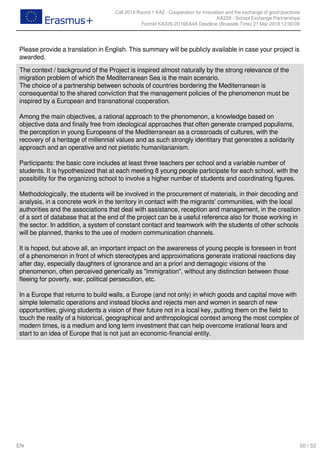 Call 2018 Round 1 KA2 - Cooperation for innovation and the exchange of good practices
KA229 - School Exchange Partnerships
FormId KA229-2D16EA4A Deadline (Brussels Time) 21 Mar 2018 12:00:00
50 / 52EN
Please provide a translation in English. This summary will be publicly available in case your project is
awarded.
The context / background of the Project is inspired almost naturally by the strong relevance of the
migration problem of which the Mediterranean Sea is the main scenario.
The choice of a partnership between schools of countries bordering the Mediterranean is
consequential to the shared conviction that the management policies of the phenomenon must be
inspired by a European and transnational cooperation.
Among the main objectives, a rational approach to the phenomenon, a knowledge based on
objective data and finally free from ideological approaches that often generate cramped populisms,
the perception in young Europeans of the Mediterranean as a crossroads of cultures, with the
recovery of a heritage of millennial values and as such strongly identitary that generates a solidarity
approach and an operative and not pietistic humanitarianism.
Participants: the basic core includes at least three teachers per school and a variable number of
students. It is hypothesized that at each meeting 8 young people participate for each school, with the
possibility for the organizing school to involve a higher number of students and coordinating figures.
Methodologically, the students will be involved in the procurement of materials, in their decoding and
analysis, in a concrete work in the territory in contact with the migrants' communities, with the local
authorities and the associations that deal with assistance, reception and management, in the creation
of a sort of database that at the end of the project can be a useful reference also for those working in
the sector. In addition, a system of constant contact and teamwork with the students of other schools
will be planned, thanks to the use of modern communication channels.
It is hoped, but above all, an important impact on the awareness of young people is foreseen in front
of a phenomenon in front of which stereotypes and approximations generate irrational reactions day
after day, especially daughters of ignorance and an a priori and demagogic visions of the
phenomenon, often perceived generically as "immigration", without any distinction between those
fleeing for poverty, war, political persecution, etc.
In a Europe that returns to build walls, a Europe (and not only) in which goods and capital move with
simple telematic operations and instead blocks and rejects men and women in search of new
opportunities, giving students a vision of their future not in a local key, putting them on the field to
touch the reality of a historical, geographical and anthropological context among the most complex of
modern times, is a medium and long term investment that can help overcome irrational fears and
start to an idea of Europe that is not just an economic-financial entity.
 