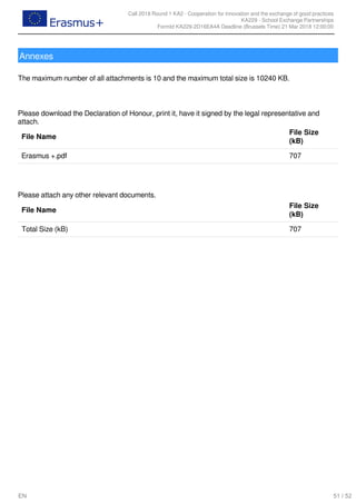 Call 2018 Round 1 KA2 - Cooperation for innovation and the exchange of good practices
KA229 - School Exchange Partnerships
FormId KA229-2D16EA4A Deadline (Brussels Time) 21 Mar 2018 12:00:00
51 / 52EN
Annexes
 
The maximum number of all attachments is 10 and the maximum total size is 10240 KB.
 
Please download the Declaration of Honour, print it, have it signed by the legal representative and
attach.
File Name
File Size
(kB)
Erasmus +.pdf 707
 
Please attach any other relevant documents.
File Name
File Size
(kB)
Total Size (kB) 707
 
