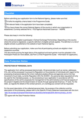 Call 2018 Round 1 KA2 - Cooperation for innovation and the exchange of good practices
KA229 - School Exchange Partnerships
FormId KA229-2D16EA4A Deadline (Brussels Time) 21 Mar 2018 12:00:00
52 / 52EN
PROTECTION OF PERSONAL DATA
Checklist
 
Before submitting your application form to the National Agency, please make sure that:
It fulfils the eligibility criteria listed in the Programme Guide.
All relevant fields in the application form have been completed. 
You have chosen the correct National Agency of the country in which your organisation is
established. Currently selected NA is:  IT02 Agenzia Nazionale Erasmus+ - INDIRE
Please also keep in mind the following:
 
Only schools are eligible to participate in School Exchange Partnerships. Depending on the country
where the school is registered, a specific definition of eligible schools applies. The definition or a list of
eligible schools is published on the website of each National Agency.
 
Before submitting your application, make sure that all participating schools are eligible in their
respective countries.
The documents proving the legal status of the applicant and each partner must be uploaded in the
Participant Portal (for more details, see Part C of the Programme Guide - 'Information for applicants').
Data Protection Notice
 
The application form will be processed electronically. All personal data (such as names, addresses,
CVs, etc) will be processed in pursuant to Regulation on the protection of individuals with regard to the
processing of personal data by the Union institutions,bodies,offices and agencies and on the free
movement of such data, currently Regulation (EC) No 45/2001. Any personal data requested will only
be used for the intended purpose, i.e. the processing of your application in accordance with the
specifications of the call for proposals,the management of the administrative and financial aspects of
the project if eligible and the dissemination of results through appropriate Erasmus+ IT tools. For the
latter, as regards the details of the contact persons, an unambiguous consent will be requested.
 
For the exact description of the collected personal data, the purpose of the collection and the
description of the processing, please refer to the Specific Privacy Statement associated with this form
 http://ec.europa.eu/programmes/erasmus-plus/documents/epluslink-eforms-privacy_en.htm
I agree with the Data Protection Notice
 