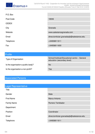 Call 2018 Round 1 KA2 - Cooperation for innovation and the exchange of good practices
KA229 - School Exchange Partnerships
FormId KA229-2D16EA4A Deadline (Brussels Time) 21 Mar 2018 12:00:00
6 / 52EN
P.O. Box
Post Code 18006
CEDEX
City Granada
Website www.salesianosgranada.com
Email direcciontitular.granadasjb@salesianos.edu
Telephone +34958811611
Fax +34958811600
Profile
Type of Organisation
School/Institute/Educational centre – General
education (secondary level)
Is the organisation a public body? No
Is the organisation a non-profit? Yes
Associated Persons
Legal Representative
Title
Gender Male
First Name Marco Antonio
Family Name Romero Temblador
Department
Position Coordinator
Email direcciontitular.granadasjb@salesianos.edu
Telephone +34958811611
 