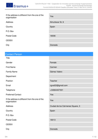 Call 2018 Round 1 KA2 - Cooperation for innovation and the exchange of good practices
KA229 - School Exchange Partnerships
FormId KA229-2D16EA4A Deadline (Brussels Time) 21 Mar 2018 12:00:00
7 / 52EN
If the address is different from the one of the
organisation
Yes
Address Almuñecar St, 9
Country Spain
P.O. Box
Postal Code 18006
CEDEX
City Granada
Contact Person
Title
Gender Female
First Name Carmen
Family Name Gámez Valero
Department
Position Teacher
Email cgval22@gmail.com
Telephone +34664407301
Preferred Contact Yes
If the address is different from the one of the
organisation
Yes
Address Ciudad de los Cármenes Square, 3
Country Spain
P.O. Box
Postal Code 18013
CEDEX
City Granada
 