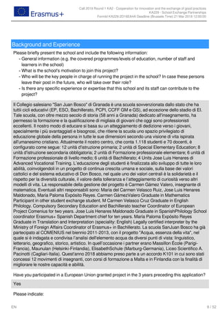 Call 2018 Round 1 KA2 - Cooperation for innovation and the exchange of good practices
KA229 - School Exchange Partnerships
FormId KA229-2D16EA4A Deadline (Brussels Time) 21 Mar 2018 12:00:00
8 / 52EN
Background and Experience
Please briefly present the school and include the following information:
General information (e.g. the covered programmes/levels of education, number of staff and
learners in the school)
-
What is the school's motivation to join this project?-
Who will be the key people in charge of running the project in the school? In case these persons
leave their post in the future, who will take over their role?
-
Is there any specific experience or expertise that this school and its staff can contribute to the
project?
-
Il Collegio salesiano "San Juan Bosco" di Granada è una scuola sovvenzionata dallo stato che ha
tuttii cicli educativi (EP, ESO, Bachillerato, PCPI, CCFF GM e GS), ad eccezione dello stadio di EI.
Tale scuola, con oltre mezzo secolo di storia (58 anni a Granada) dedicato all'insegnamento, ha
permesso la formazione e la qualificazione di migliaia di giovani che oggi sono professionisti
eccellenti. Il nostro modo di educare si basa su un atteggiamento di dedizione verso i giovani,
specialmente i più svantaggiati e bisognosi, che ritiene la scuola uno spazio privilegiato di
educazione globale della persona in tutte le sue dimensioni secondo una visione di vita ispirata
all'umanesimo cristiano. Attualmente il nostro centro, che conta 1.118 studenti e 70 docenti, è
configurato come segue: 12 unità d'istruzione primaria; 2 unità di Special Elementary Education; 8
unità d'istruzione secondaria obbligatoria; 2 unità di Formazione professionale elementare; 6 unità di
Formazione professionale di livello medio; 6 unità di Bachillerato; 4 Units Jose Luis Henares di
Advanced Vocational Training. L’educazione degli studenti è finalizzata allo sviluppo di tutte le loro
abilità, coinvolgendoli in un progetto di continua crescita umana e sociale, sulla base dei valori
cattolici e del sistema educativo di Don Bosco, nel quale uno dei valori centrali è la solidarietà e il
rispetto per la diversità culturale, il valore della tolleranza e l’atteggiamento di curiosità verso altri
modelli di vita. La responsabile della gestione del progetto è Carmen Gámez Valero, insegnante di
matematica. Eventuali altri responsabili sono: Maria del Carmen Velasco Ruiz, Jose Luis Henares
Maldonado, María Paloma Expósito Reyes. Carmen GámezValero Graduate in Mathematics
Participant in other student exchange student. M Carmen Velasco Cruz Graduate in English
Philology. Compulsory Secondary Education and Bachillerato teacher Coordinator of European
Project Comenius for two years. Jose Luis Henares Maldonado Graduate in SpanishPhilology School
coordinator Erasmus+ Spanish Department chief for ten years. María Paloma Expósito Reyes
Graduate in Translation and Interpretation (speciality: English) Legally certified interpreter by the
Ministry of Foreign Affairs Coordinator of Erasmus+ in Bachillerato. La scuola SanJuan Bosco ha già
partecipato al COMENIUS nel biennio 2011-2013, con il progetto "Acqua, essenza della vita", nel
quale si è indagata e condivisa l’analisi dell'elemento acqua da diversi punti di vista: linguistico,
letterario, geografico, storico, artistico. In quell’occasione i partner erano Massillon École (Parigi-
Francia), Maunulan (Helsinki-Finlandia), ElisabethSchule (Marburg-Germania), Liceo Scientifico A.
Pacinotti (Cagliari-Italia). Quest'anno 2018 abbiamo preso parte a un accordo K101 in cui sono stati
concessi 12 movimenti di insegnanti, con corsi di formazione a Malta e in Finlandia con la finalità di
migliorare le nostre capacità e abilità.
Have you participated in a European Union granted project in the 3 years preceding this application?
Yes
Please indicate:
 