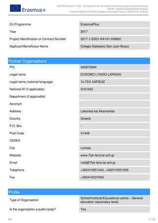 Call 2018 Round 1 KA2 - Cooperation for innovation and the exchange of good practices
KA229 - School Exchange Partnerships
FormId KA229-2D16EA4A Deadline (Brussels Time) 21 Mar 2018 12:00:00
9 / 52EN
EU Programme ErasmusPlus
Year 2017
Project Identification or Contract Number 2017-1-ES01-KA101-036691
Applicant/Beneficiary Name Colegio Salesiano San Juan Bosco
Partner Organisations
PIC 942870944
Legal name EVDOMO LYKEIO LARISAS
Legal name (national language) 7ο ΓΕΛ ΛΑΡΙΣΑΣ
National ID (if applicable) 3151042
Department (if applicable)
Acronym
Address Lakonias kai Akarnanias
Country Greece
P.O. Box -
Post Code 41448
CEDEX
City Larissa
Website www.7lyk-laris.lar.sch.gr
Email mail@7lyk-laris.lar.sch.gr
Telephone +302410551242, +302310551505
Fax +302410237000
Profile
Type of Organisation
School/Institute/Educational centre – General
education (secondary level)
Is the organisation a public body? Yes
 