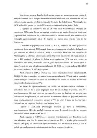 10
Nos últimos anos no Brasil o food service obteve um aumento em suas vendas de
aproximadamente 292% e hoje o faturamento diário desse setor está estimado em R$ 470
milhões. Ainda segundo a ABIA (Associação Brasileira das Indústrias de Alimentação) e o
IBGE as famílias gastam em media 33% da sua renda com alimentação fora do lar.
O segmento de alimentação fora do lar como canal de distribuição, apresenta um
crescimento 50% maior do que as taxas de crescimento do varejo alimentício tradicional
(supermercados, mercearias, etc.), esse crescimento se dá basicamente pela necessidade da
população economicamente ativa, de fazerem ao menos uma refeição fora do lar
diariamente.
O aumento da população nas classes A, B e C, impactou de forma positiva no
crescimento deste setor, de 2009 para cá foram aproximadamente 60 milhões de brasileiros
que mudaram de classe econômica (ABIA - Associação Brasileira das Indústrias de
Alimentação). O setor nos últimos cinco anos obteve um crescimento três vezes maior do
que o PIB nacional. A classe A dedica aproximadamente 52% dos seus gastos na
alimentação fora do lar, enquanto a classe E, gasta aproximadamente 19% da sua renda. A
classe A, gasta em uma refeição aproximadamente R$ 21,00 por pessoa, a classe B R$ 15,00
por pessoa e a classe C R$ 12,00 por pessoa.
Ainda segundo a ABIA, o setor de food service no país nos últimos três anos (2013,
2014,2015) foi o responsável por desenvolver aproximadamente 37% de todo a produção,
comercialização e consumo no setor de alimentação no Brasil, na década de 90 esses
números não ultrapassavam os 19%.
No Brasil há aproximadamente um milhão de estabelecimentos destinados a
alimentação fora do lar e estes empregam mais de seis milhões de pessoas. Em 2014
aproximadamente 80% das empresas que compõe o setor de food service no país eram
consideradas independentes, se consideradas as empresas e redes de pequeno porte (até
cinco estabelecimentos) os números chegam a 93% do setor. O ramo de food service é
caracterizado por empresas familiares e de pequeno porte.
Segundo a ABRASEL (Associação brasileira de bares e restaurantes),
aproximadamente 64% dos estabelecimentos no ramo de comida fora do lar possuem
faturamento mensal abaixo de R$ 50.000.
Ainda segundo a ABRASEL, o consumo prioritariamente dos brasileiros neste
mercado ocorre nos dias de semana (aproximadamente 70%) e o principal momento da
refeição (Day part) é o almoço com aproximadamente 35% das refeições diárias, o café da
tarde é o segundo momento mais importante do dia no consumo fora do lar.
 