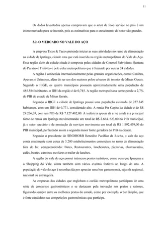 11
Os dados levantados apenas comprovam que o setor de food service no país é um
ótimo mercado para se investir, pois as estimativas para o crescimento do setor são grandes.
3.2. O MERCADO NO VALE DO AÇO
A empresa Ticos & Tacos pretende iniciar as suas atividades no ramo de alimentação
na cidade de Ipatinga, cidade esta que está inserida na região metropolitana do Vale do Aço.
Essa região além da cidade citada é composta pelas cidades de Coronel Fabriciano, Santana
do Paraiso e Timóteo e pelo colar metropolitano que é formado por outras 24 cidades.
A região é conhecida internacionalmente pelas grandes organizações, como: Cenibra,
Aperam e Usiminas, além de ser um dos maiores polos urbanos do interior de Minas Gerais.
Segundo o IBGE, os quatro municípios possuem aproximadamente uma população de
485.584 habitantes, o IDH da região é de 0,745. A região metropolitana corresponde a 2,7%
do PIB do estado de Minas Gerais.
Segundo o IBGE a cidade de Ipatinga possui uma população estimada de 257.345
habitantes, com um IDH de 0,771, considerado alto. A renda Per Capita da cidade é de R$
29.266,05, com um PIB de R$ 7.127.482,00. A indústria apesar da crise ainda é a principal
fonte de renda em Ipatinga movimentando um total de R$ 2.664. 623,00 no PIB municipal,
já o setor terciário o de prestação de serviços movimenta um total de R$ 1.992.439,00 do
PIB municipal, perfazendo assim a segunda maior fonte geradora do PIB na cidade.
Segundo o presidente do SINDHORB Benedito Pacifico da Rocha, o vale do aço
conta atualmente com cerca de 3.200 estabelecimentos comerciais no ramo de alimentação
fora do lar, compreendendo: Bares, Restaurantes, lanchonetes, pizzarias, churrascarias,
cafés, boates, cantinas escolares e trailer de lanches.
A região do vale do aço possui inúmeros pontos turísticos, como o parque Ipanema e
o Shopping do Vale, conta também com vários eventos festivos ao longo do ano. A
população do vale do aço é reconhecida por apreciar uma boa gastronomia, seja ela regional,
nacional ou estrangeira.
As empresas das cidades que englobam o cordão metropolitano participam de uma
série de concursos gastronômicos e se destacam pela inovação nos pratos e sabores,
figurando sempre entre os melhores pratos do estado, como por exemplo, o bar Galpão, que
é forte candidato nas competições gastronômicas que participa.
 