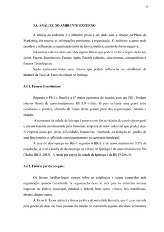 13
3.4. ANÁLISE DO AMBIENTE EXTERNO
A análise do ambiente é o primeiro passo a ser dado para a criação do Plano de
Marketing, ela resume as informações pertinentes à organização. O ambiente externo pode
envolver e influenciar a organização tanto de forma positiva, quanto de forma negativa.
Na análise externa estão inseridos alguns fatores que podem afetar a organização tais
como: Fatores Econômicos, Fatores legais, Fatores culturais, concorrentes, consumidores e
Fatores Tecnológicos.
Serão analisados todos esses fatores que podem influenciar na viabilidade de
abertura da Ticos & Tacos na cidade de Ipatinga.
3.4.1. Fatores Econômicos:
Segundo o FMI o Brasil é a 8° maior economia do mundo, com um PIB (Produto
interno Bruto) de aproximadamente R$ 5,9 trilhão. O país enfrenta uma grave crise
econômica e política, afetando de forma direta grande parte das organizações, estados e
cidades.
A economia da cidade de Ipatinga é proveniente das atividades do comércio no geral
e em sua maioria movimentada pela Usiminas, empresa do setor industrial que produz Aço.
A empresa passa por sérias dificuldades financeiras, resultando na redução no quadro de
seus funcionários e refletindo consequentemente na economia municipal.
A taxa de desemprego no Brasil segundo o IBGE é de aproximadamente 9,5% da
população, já a taxa média de desemprego na cidade de Ipatinga é de aproximadamente 6%
(Dados IBGE 2015). A renda per capita da cidade de Ipatinga é de R$ 29.266,05.
3.4.2. Fatores jurídico-legais:
Os fatores jurídico-legais versam sobre as exigências a serem cumpridas pela
organização quando constituída. A organização deve se ater para as inúmeras normas
impostas no âmbito municipal, estadual e federal, bem como tributos, leis trabalhistas,
alvarás, dentre outros.
A Ticos & Tacos adotará a forma jurídica de sociedade limitada, que é caracterizada
pela junção de duas ou mais pessoas no intuito de exercerem alguma atividade econômica
 