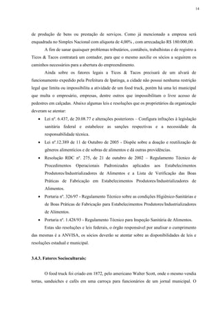14
de produção de bens ou prestação de serviços. Como já mencionado a empresa será
enquadrada no Simples Nacional com alíquota de 4,00% , com arrecadação R$ 180.000,00.
A fim de sanar quaisquer problemas tributários, contábeis, trabalhistas e de registro a
Ticos & Tacos contratará um contador, para que o mesmo auxilie os sócios a seguirem os
caminhos necessários para a abertura do empreendimento.
Ainda sobre os fatores legais a Ticos & Tacos precisará de um alvará de
funcionamento expedido pela Prefeitura de Ipatinga, a cidade não possui nenhuma restrição
legal que limita ou impossibilita a atividade de um food truck, porém há uma lei municipal
que multa o empresário, empresas, dentre outros que impossibilitam o livre acesso de
pedestres em calçadas. Abaixo algumas leis e resoluções que os proprietários da organização
deveram se atentar:
 Lei nº. 6.437, de 20.08.77 e alterações posteriores – Configura infrações à legislação
sanitária federal e estabelece as sanções respectivas e a necessidade da
responsabilidade técnica.
 Lei nº.12.389 de 11 de Outubro de 2005 - Dispõe sobre a doação e reutilização de
gêneros alimentícios e de sobras de alimentos e dá outras providências.
 Resolução RDC nº. 275, de 21 de outubro de 2002 – Regulamento Técnico de
Procedimentos Operacionais Padronizados aplicados aos Estabelecimentos
Produtores/Industrializadores de Alimentos e a Lista de Verificação das Boas
Práticas de Fabricação em Estabelecimentos Produtores/Industrializadores de
Alimentos.
 Portaria nº. 326/97 - Regulamento Técnico sobre as condições Higiênico-Sanitárias e
de Boas Práticas de Fabricação para Estabelecimentos Produtores/Industrializadores
de Alimentos.
 Portaria nº. 1.428/93 - Regulamento Técnico para Inspeção Sanitária de Alimentos.
Estas são resoluções e leis federais, o órgão responsável por analisar o cumprimento
das mesmas é a ANVISA, os sócios deverão se atentar sobre as disponibilidades de leis e
resoluções estadual e municipal.
3.4.3. Fatores Socioculturais:
O food truck foi criado em 1872, pelo americano Walter Scott, onde o mesmo vendia
tortas, sanduiches e cafés em uma carroça para funcionários de um jornal municipal. O
 