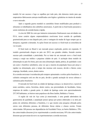 15
modelo foi um sucesso e logo se espalhou por todo país, não demorou muito para que
empresários fabricassem carroças modificadas com fogões e geladeiras no intuito de atender
o novo mercado.
Após a segunda guerra mundial os caminhões foram modificados para produzir e
alimentar os trabalhadores dos subúrbios americanos. A partir dai os food trucks passaram a
serem sinônimos de comida barata e rápida.
A crise de 2008 fez com que inúmeros restaurantes finalizassem suas atividades nos
EUA, nesse cenário alguns empreendedores resolveram levar comida de qualidade,
gourmetizada para as ruas daquele país, com a vantagem de mudar de lugar sempre que se
desejasse, seguindo a demanda. As ações foram um sucesso e o food truck se consolidou de
vez no país.
O food truck no Brasil é um mercado pouco explorado, porém em expansão. O
modelo gourmetizado chegou no país em 2012, nas grandes cidades, fazendo enorme
sucesso pela comodidade e praticidade. Por se tratar de um mercado novo o food truck
começa a surgir nas médias e pequenas cidades do país. A aceitação deste modelo de
alimentação no país foi ótima, pois une uma alimentação rápida, prática, de qualidade e com
um custo x beneficio satisfatório, uma vez que a maioria da população busca por preço e
rapidez na alimentação, pois o tempo das mesmas está escasso, devido a fatores como
emprego, faculdade, cursos, dentre outros.
Já a comida mexicana é reconhecida pelo tempero apimentado e exótico pelos brasileiros. A
culinária estrangeira está em alta no país, devido a grande aceitação de novas culturas e
culinárias pelos brasileiros.
O mercado de food truck na cidade de Ipatinga começa a se desenvolver, é possível
notar carrinhos, carros, bicicletas, dentre outros, nas proximidades de faculdades, festas,
empresas de médio e grande porte. A cidade de Ipatinga conta com aproximadamente
257.345 habitantes, os bairros mais populosos são Bom Jardim, Bethânia e Veneza.
A região do vale do Aço como já mencionado, é uma grande admiradora da
gastronomia de qualidade, a população possui apreço por pratos elaborados e se atrai por
pratos de culinárias diferentes a brasileira, é o que mostra uma pesquisa efetuada pelos
sócios com diferentes pessoas, de diferentes faixas etárias e classes sociais. Foram
entrevistadas 100 pessoas nas dependências da Faculdade Única, no bairro Bethânia e 70%
dos entrevistados disseram já ter experimentado a comida mexicana, 95% dos entrevistados
disseram que provariam de novo ou experimentariam a comida mexicana.
 