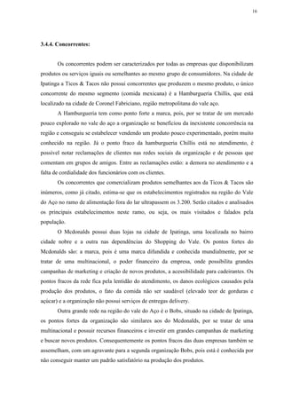 16
3.4.4. Concorrentes:
Os concorrentes podem ser caracterizados por todas as empresas que disponibilizam
produtos ou serviços iguais ou semelhantes ao mesmo grupo de consumidores. Na cidade de
Ipatinga a Ticos & Tacos não possui concorrentes que produzem o mesmo produto, o único
concorrente do mesmo segmento (comida mexicana) é a Hamburgueria Chillis, que está
localizado na cidade de Coronel Fabriciano, região metropolitana do vale aço.
A Hamburgueria tem como ponto forte a marca, pois, por se tratar de um mercado
pouco explorado no vale do aço a organização se beneficiou da inexistente concorrência na
região e conseguiu se estabelecer vendendo um produto pouco experimentado, porém muito
conhecido na região. Já o ponto fraco da hamburgueria Chillis está no atendimento, é
possível notar reclamações de clientes nas redes sociais da organização e de pessoas que
comentam em grupos de amigos. Entre as reclamações estão: a demora no atendimento e a
falta de cordialidade dos funcionários com os clientes.
Os concorrentes que comercializam produtos semelhantes aos da Ticos & Tacos são
inúmeros, como já citado, estima-se que os estabelecimentos registrados na região do Vale
do Aço no ramo de alimentação fora do lar ultrapassem os 3.200. Serão citados e analisados
os principais estabelecimentos neste ramo, ou seja, os mais visitados e falados pela
população.
O Mcdonalds possui duas lojas na cidade de Ipatinga, uma localizada no bairro
cidade nobre e a outra nas dependências do Shopping do Vale. Os pontos fortes do
Mcdonalds são: a marca, pois é uma marca difundida e conhecida mundialmente, por se
tratar de uma multinacional, o poder financeiro da empresa, onde possibilita grandes
campanhas de marketing e criação de novos produtos, a acessibilidade para cadeirantes. Os
pontos fracos da rede fica pela lentidão do atendimento, os danos ecológicos causados pela
produção dos produtos, o fato da comida não ser saudável (elevado teor de gorduras e
açúcar) e a organização não possui serviços de entregas delivery.
Outra grande rede na região do vale do Aço é o Bobs, situado na cidade de Ipatinga,
os pontos fortes da organização são similares aos do Mcdonalds, por se tratar de uma
multinacional e possuir recursos financeiros e investir em grandes campanhas de marketing
e buscar novos produtos. Consequentemente os pontos fracos das duas empresas também se
assemelham, com um agravante para a segunda organização Bobs, pois está é conhecida por
não conseguir manter um padrão satisfatório na produção dos produtos.
 