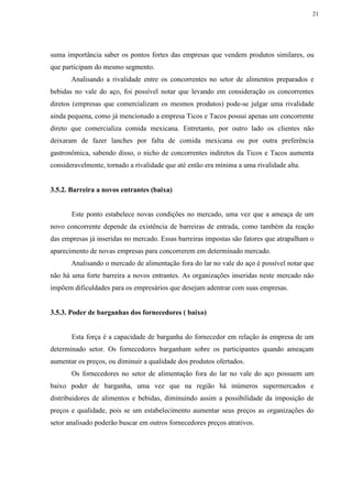 21
suma importância saber os pontos fortes das empresas que vendem produtos similares, ou
que participam do mesmo segmento.
Analisando a rivalidade entre os concorrentes no setor de alimentos preparados e
bebidas no vale do aço, foi possível notar que levando em consideração os concorrentes
diretos (empresas que comercializam os mesmos produtos) pode-se julgar uma rivalidade
ainda pequena, como já mencionado a empresa Ticos e Tacos possui apenas um concorrente
direto que comercializa comida mexicana. Entretanto, por outro lado os clientes não
deixaram de fazer lanches por falta de comida mexicana ou por outra preferência
gastronômica, sabendo disso, o nicho de concorrentes indiretos da Ticos e Tacos aumenta
consideravelmente, tornado a rivalidade que até então era mínima a uma rivalidade alta.
3.5.2. Barreira a novos entrantes (baixa)
Este ponto estabelece novas condições no mercado, uma vez que a ameaça de um
novo concorrente depende da existência de barreiras de entrada, como também da reação
das empresas já inseridas no mercado. Essas barreiras impostas são fatores que atrapalham o
aparecimento de novas empresas para concorrerem em determinado mercado.
Analisando o mercado de alimentação fora do lar no vale do aço é possível notar que
não há uma forte barreira a novos entrantes. As organizações inseridas neste mercado não
impõem dificuldades para os empresários que desejam adentrar com suas empresas.
3.5.3. Poder de barganhas dos fornecedores ( baixo)
Esta força é a capacidade de barganha do fornecedor em relação ás empresa de um
determinado setor. Os fornecedores barganham sobre os participantes quando ameaçam
aumentar os preços, ou diminuir a qualidade dos produtos ofertados.
Os fornecedores no setor de alimentação fora do lar no vale do aço possuem um
baixo poder de barganha, uma vez que na região há inúmeros supermercados e
distribuidores de alimentos e bebidas, diminuindo assim a possibilidade da imposição de
preços e qualidade, pois se um estabelecimento aumentar seus preços as organizações do
setor analisado poderão buscar em outros fornecedores preços atrativos.
 