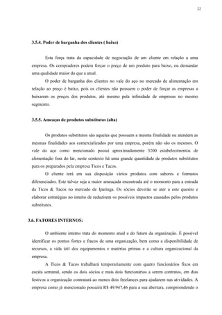 22
3.5.4. Poder de barganha dos clientes ( baixo)
Esta força trata da capacidade de negociação de um cliente em relação a uma
empresa. Os compradores podem forçar o preço de um produto para baixo, ou demandar
uma qualidade maior do que a atual.
O poder de barganha dos clientes no vale do aço no mercado de alimentação em
relação ao preço é baixo, pois os clientes não possuem o poder de forçar as empresas a
baixarem os preços dos produtos, até mesmo pela infinidade de empresas no mesmo
segmento.
3.5.5. Ameaças de produtos substitutos (alta)
Os produtos substitutos são aqueles que possuem a mesma finalidade ou atendem as
mesmas finalidades aos comercializados por uma empresa, porém não são os mesmos. O
vale do aço como mencionado possui aproximadamente 3200 estabelecimentos de
alimentação fora do lar, neste contexto há uma grande quantidade de produtos substitutos
para os preparados pela empresa Ticos e Tacos.
O cliente terá em sua disposição vários produtos com sabores e formatos
diferenciados. Este talvez seja a maior ameaçada encontrada até o momento para a entrada
da Ticos & Tacos no mercado de Ipatinga. Os sócios deverão se ater a este quesito e
elaborar estratégias no intuito de reduzirem os possíveis impactos causados pelos produtos
substitutos.
3.6. FATORES INTERNOS:
O ambiente interno trata do momento atual e do futuro da organização. É possível
identificar os pontos fortes e fracos de uma organização, bem como a disponibilidade de
recursos, a vida útil dos equipamentos e matérias primas e a cultura organizacional da
empresa.
A Ticos & Tacos trabalhará temporariamente com quatro funcionários fixos em
escala semanal, sendo os dois sócios e mais dois funcionários a serem contratos, em dias
festivos a organização contratará ao menos dois freelances para ajudarem nas atividades. A
empresa como já mencionado possuirá R$ 49.947,46 para a sua abertura, compreendendo o
 