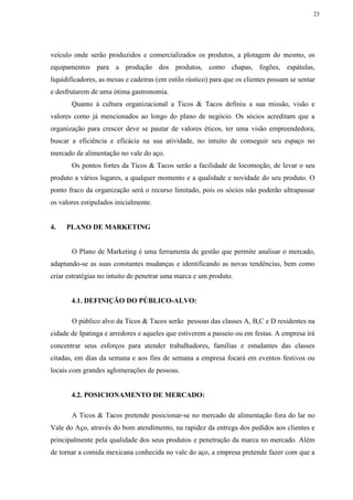 23
veículo onde serão produzidos e comercializados os produtos, a plotagem do mesmo, os
equipamentos para a produção dos produtos, como chapas, fogões, espátulas,
liquidificadores, as mesas e cadeiras (em estilo rústico) para que os clientes possam se sentar
e desfrutarem de uma ótima gastronomia.
Quanto à cultura organizacional a Ticos & Tacos definiu a sua missão, visão e
valores como já mencionados ao longo do plano de negócio. Os sócios acreditam que a
organização para crescer deve se pautar de valores éticos, ter uma visão empreendedora,
buscar a eficiência e eficácia na sua atividade, no intuito de conseguir seu espaço no
mercado de alimentação no vale do aço.
Os pontos fortes da Ticos & Tacos serão a facilidade de locomoção, de levar o seu
produto a vários lugares, a qualquer momento e a qualidade e novidade do seu produto. O
ponto fraco da organização será o recurso limitado, pois os sócios não poderão ultrapassar
os valores estipulados inicialmente.
4. PLANO DE MARKETING
O Plano de Marketing é uma ferramenta de gestão que permite analisar o mercado,
adaptando-se as suas constantes mudanças e identificando as novas tendências, bem como
criar estratégias no intuito de penetrar uma marca e um produto.
4.1. DEFINIÇÃO DO PÚBLICO-ALVO:
O público alvo da Ticos & Tacos serão pessoas das classes A, B,C e D residentes na
cidade de Ipatinga e arredores e aqueles que estiverem a passeio ou em festas. A empresa irá
concentrar seus esforços para atender trabalhadores, famílias e estudantes das classes
citadas, em dias da semana e aos fins de semana a empresa focará em eventos festivos ou
locais com grandes aglomerações de pessoas.
4.2. POSICIONAMENTO DE MERCADO:
A Ticos & Tacos pretende posicionar-se no mercado de alimentação fora do lar no
Vale do Aço, através do bom atendimento, na rapidez da entrega dos pedidos aos clientes e
principalmente pela qualidade dos seus produtos e penetração da marca no mercado. Além
de tornar a comida mexicana conhecida no vale do aço, a empresa pretende fazer com que a
 