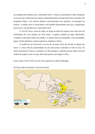 28
na condução dos produtos até o consumidor final. A Praça ou distribuição é parte integrante
no sucesso das vendas de uma empresa, disponibilizando um lugar ideal para os clientes, lhe
poupando tempo e até mesmo dinheiro (economizando com gasolina, ou passagem de
ônibus). A relação com os fornecedores será também determinante para que a organização
possa levar o seu produto até o consumidor final.
A Ticos & Tacos, como já citado, ao longo do plano de negócio terá como meio de
distribuição dos seus lanches um food truck, a empresa mudará de lugar diariamente,
visitando os principais bairros da cidade e os pontos mais movimentados, como faculdades,
praças, Parque Ipanema, eventos esportivos, religiosos e festas.
A escolha de um food truck ao invés de um ponto físico foi devido ao desejo dos
sócios e a uma visão de oportunidade em um ramo pouco explorado no Vale do Aço. Os
sócios analisaram os riscos, as ameaças e as desvantagens e optaram que por seguir com este
modelo de negócio, uma vez que, não teriam gastos com aluguel e afins.
Locais onde o Food Truck Ticos & Tacos passará na cidade de Ipatinga.
Os locais estão em amarelo e com uma estrela.
 