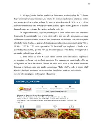 30
As divulgações dos lanches produzidos, bem como as divulgações da “Tá barato
hoje” (promoção criada pelos sócios, no intuito dos clientes escolherem o lanche que entrará
em promoção todos os dias na hora do almoço, com desconto de 30%, se e o cliente
consumir um lanche e uma bebida) serão feitas durante a parte manhã, para que os clientes
fiquem ligados nos pratos do dia e votem no lanche preferido.
Os empreendedores da organização enxergam as redes sociais como uma importante
ferramenta de aproximação com o seu público-alvo, por isso, eles pretendem conversar
diariamente com seus clientes e dar voz para os mesmos, no intuito de criar uma relação de
afinidade. Outra divulgação que será feita através das redes sociais diariamente entre 9:00 ás
11:00 e 15:00 ás 17:00, será a promoção “Tá favorável” que englobará o lanche a ser
escolhido pelos clientes, que terá 50% de desconto todas as sextas feiras, promoção valida
para todos os horários de refeição.
As redes sociais da Ticos & Tacos servirá também como um canal de sugestões e
reclamações, na busca pela melhoria constante dos processos da organização, além de
divulgarmos as fotos dos nossos clientes no nosso food truck e com nosso sombreiro.
Pretende-se também, criar um quadro denominado “Fala Cheff”, onde, o nosso Cheff
Glauber, divulgará receitas de lanches e molhos da culinária mexicana, todo sábado.
Abaixo fotos das páginas no Instagram e Facebook:
 