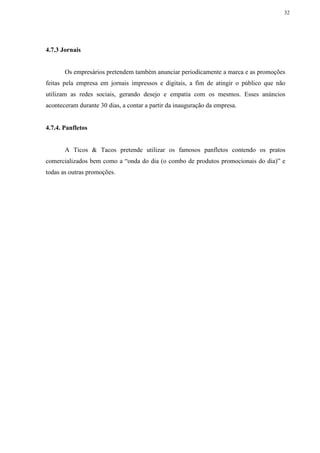 32
4.7.3 Jornais
Os empresários pretendem também anunciar periodicamente a marca e as promoções
feitas pela empresa em jornais impressos e digitais, a fim de atingir o público que não
utilizam as redes sociais, gerando desejo e empatia com os mesmos. Esses anúncios
aconteceram durante 30 dias, a contar a partir da inauguração da empresa.
4.7.4. Panfletos
A Ticos & Tacos pretende utilizar os famosos panfletos contendo os pratos
comercializados bem como a “onda do dia (o combo de produtos promocionais do dia)” e
todas as outras promoções.
 