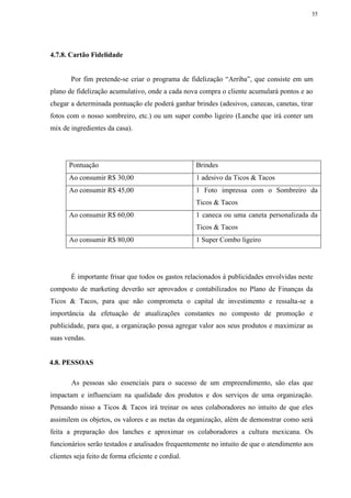 35
4.7.8. Cartão Fidelidade
Por fim pretende-se criar o programa de fidelização “Arriba”, que consiste em um
plano de fidelização acumulativo, onde a cada nova compra o cliente acumulará pontos e ao
chegar a determinada pontuação ele poderá ganhar brindes (adesivos, canecas, canetas, tirar
fotos com o nosso sombreiro, etc.) ou um super combo ligeiro (Lanche que irá conter um
mix de ingredientes da casa).
Pontuação Brindes
Ao consumir R$ 30,00 1 adesivo da Ticos & Tacos
Ao consumir R$ 45,00 1 Foto impressa com o Sombreiro da
Ticos & Tacos
Ao consumir R$ 60,00 1 caneca ou uma caneta personalizada da
Ticos & Tacos
Ao consumir R$ 80,00 1 Super Combo ligeiro
É importante frisar que todos os gastos relacionados á publicidades envolvidas neste
composto de marketing deverão ser aprovados e contabilizados no Plano de Finanças da
Ticos & Tacos, para que não comprometa o capital de investimento e ressalta-se a
importância da efetuação de atualizações constantes no composto de promoção e
publicidade, para que, a organização possa agregar valor aos seus produtos e maximizar as
suas vendas.
4.8. PESSOAS
As pessoas são essenciais para o sucesso de um empreendimento, são elas que
impactam e influenciam na qualidade dos produtos e dos serviços de uma organização.
Pensando nisso a Ticos & Tacos irá treinar os seus colaboradores no intuito de que eles
assimilem os objetos, os valores e as metas da organização, além de demonstrar como será
feita a preparação dos lanches e aproximar os colaboradores a cultura mexicana. Os
funcionários serão testados e analisados frequentemente no intuito de que o atendimento aos
clientes seja feito de forma eficiente e cordial.
 