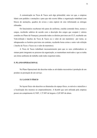 36
A comunicação na Ticos & Tacos será algo primordial, uma vez que, a empresa
lidará com pedidos e anotações e para que não ocorra falhas a organização trabalhará com
blocos de anotações, quadros de avisos e uma espécie de sino informando as entregas
efetuadas.
Os funcionários receberam três pares de uniforme, crachás contendo fotos, nomes e
cargos, receberão salários de acordo com a descrição dos cargos que ocupam ( valores
contidos no Plano de Finanças), possuirão todos os direitos previstos em CLT, receberão um
Vale-refeição ( lanches da Ticos & Tacos ou o valor de um marmitex) por turno, se
ultrapassados os horários previstos em contrato, receberão horas extras e outro vale refeição
( lanche da Ticos e Tacos ou o valor do marmitex).
A Ticos & Tacos trabalhará incessantemente para que os seus colaboradores se
sintam parte integrante no processo da organização, se mantenham motivados e que se tenha
um ótimo ambiente de trabalho onde todos respeitem todos.
5. PLANO OPERACIONAL
No Plano Operacional são descritas todas as atividades necessárias à produção de um
produto ou prestação de um serviço.
5.1 LAYOUT FÍSICO
No layout físico são descritos as dimensões do espaço físico, os móveis e utensílios e
a localização dos mesmos no empreendimento. A Kombi que será utilizada pela empresa
possui em comprimento 4,5 MT, 1,72 MT de largura e 2,05 MT de altura.
 
