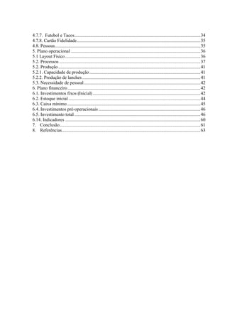 4
4.7.7. Futebol e Tacos..............................................................................................................34
4.7.8. Cartão Fidelidade............................................................................................................35
4.8. Pessoas...............................................................................................................................35
5. Plano operacional .................................................................................................................36
5.1 Layout Físico......................................................................................................................36
5.2. Processos ...........................................................................................................................37
5.2. Produção............................................................................................................................41
5.2.1. Capacidade de produção.................................................................................................41
5.2.2. Produção de lanches .......................................................................................................41
5.3. Necessidade de pessoal......................................................................................................42
6. Plano financeiro....................................................................................................................42
6.1. Investimentos fixos (Inicial)..............................................................................................42
6.2. Estoque inicial ...................................................................................................................44
6.3. Caixa mínimo ....................................................................................................................45
6.4. Investimentos pré-operacionais.........................................................................................46
6.5. Investimento total ..............................................................................................................46
6.14. Indicadores ......................................................................................................................60
7. Conclusão...........................................................................................................................61
8. Referências.........................................................................................................................63
 