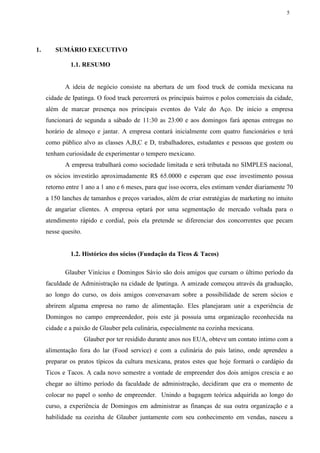 5
1. SUMÁRIO EXECUTIVO
1.1. RESUMO
A ideia de negócio consiste na abertura de um food truck de comida mexicana na
cidade de Ipatinga. O food truck percorrerá os principais bairros e polos comerciais da cidade,
além de marcar presença nos principais eventos do Vale do Aço. De início a empresa
funcionará de segunda a sábado de 11:30 as 23:00 e aos domingos fará apenas entregas no
horário de almoço e jantar. A empresa contará inicialmente com quatro funcionários e terá
como público alvo as classes A,B,C e D, trabalhadores, estudantes e pessoas que gostem ou
tenham curiosidade de experimentar o tempero mexicano.
A empresa trabalhará como sociedade limitada e será tributada no SIMPLES nacional,
os sócios investirão aproximadamente R$ 65.0000 e esperam que esse investimento possua
retorno entre 1 ano a 1 ano e 6 meses, para que isso ocorra, eles estimam vender diariamente 70
a 150 lanches de tamanhos e preços variados, além de criar estratégias de marketing no intuito
de angariar clientes. A empresa optará por uma segmentação de mercado voltada para o
atendimento rápido e cordial, pois ela pretende se diferenciar dos concorrentes que pecam
nesse quesito.
1.2. Histórico dos sócios (Fundação da Ticos & Tacos)
Glauber Vinícius e Domingos Sávio são dois amigos que cursam o último período da
faculdade de Administração na cidade de Ipatinga. A amizade começou através da graduação,
ao longo do curso, os dois amigos conversavam sobre a possibilidade de serem sócios e
abrirem alguma empresa no ramo de alimentação. Eles planejaram unir a experiência de
Domingos no campo empreendedor, pois este já possuía uma organização reconhecida na
cidade e a paixão de Glauber pela culinária, especialmente na cozinha mexicana.
Glauber por ter residido durante anos nos EUA, obteve um contato intimo com a
alimentação fora do lar (Food service) e com a culinária do país latino, onde aprendeu a
preparar os pratos típicos da cultura mexicana, pratos estes que hoje formará o cardápio da
Ticos e Tacos. A cada novo semestre a vontade de empreender dos dois amigos crescia e ao
chegar ao último período da faculdade de administração, decidiram que era o momento de
colocar no papel o sonho de empreender. Unindo a bagagem teórica adquirida ao longo do
curso, a experiência de Domingos em administrar as finanças de sua outra organização e a
habilidade na cozinha de Glauber juntamente com seu conhecimento em vendas, nasceu a
 