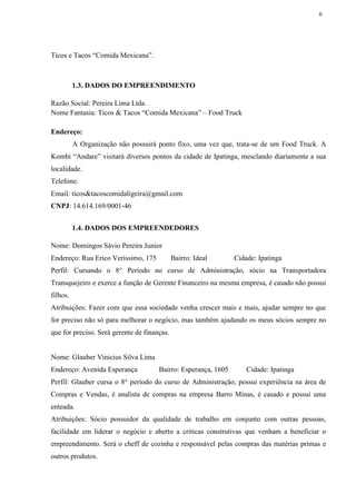 6
Ticos e Tacos “Comida Mexicana”.
1.3. DADOS DO EMPREENDIMENTO
Razão Social: Pereira Lima Ltda.
Nome Fantasia: Ticos & Tacos “Comida Mexicana” – Food Truck
Endereço:
A Organização não possuirá ponto fixo, uma vez que, trata-se de um Food Truck. A
Kombi “Andare” visitará diversos pontos da cidade de Ipatinga, mesclando diariamente a sua
localidade.
Telefone:
Email: ticos&tacoscomidaligeira@gmail.com
CNPJ: 14.614.169/0001-46
1.4. DADOS DOS EMPREENDEDORES
Nome: Domingos Sávio Pereira Junior
Endereço: Rua Erico Veríssimo, 175 Bairro: Ideal Cidade: Ipatinga
Perfil: Cursando o 8° Período no curso de Administração, sócio na Transportadora
Transquejeiro e exerce a função de Gerente Financeiro na mesma empresa, é casado não possui
filhos.
Atribuições: Fazer com que essa sociedade venha crescer mais e mais, ajudar sempre no que
for preciso não só para melhorar o negócio, mas também ajudando os meus sócios sempre no
que for preciso. Será gerente de finanças.
Nome: Glauber Vinicius Silva Lima
Endereço: Avenida Esperança Bairro: Esperança, 1605 Cidade: Ipatinga
Perfil: Glauber cursa o 8° período do curso de Administração, possui experiência na área de
Compras e Vendas, é analista de compras na empresa Barro Minas, é casado e possui uma
enteada.
Atribuições: Sócio possuidor da qualidade de trabalho em conjunto com outras pessoas,
facilidade em liderar o negócio e aberto a criticas construtivas que venham a beneficiar o
empreendimento. Será o cheff de cozinha e responsável pelas compras das matérias primas e
outros produtos.
 
