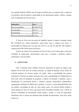 61
que segundo Dornelas (2005), trata do tempo necessário para se recuperar todo o capital de
investimento, além de analisar a atratividade de um determinado negócio. Abaixo, o quadro
com os indicadores da Ticos & Tacos.
Indicadores Ano 1
Ponto de Equilíbrio R$ 104.675,17
Lucratividade 32,31 %
Rentabilidade 129,10 %
Prazo de retorno do investimento10 meses
A Ticos & Tacos terá um ponto de equilíbrio quando a empresa conseguir atingir
R$ 115.846,80 em vendas anualmente, acima desse valor a empresa terá lucros. A
lucratividade da empresa gira em torno dos 29,70 %, ou seja, de cada R$ 1,00 vendido a
empresa possui R$ 0,2970 centavos de lucros.
O prazo de retorno de investimento da Ticos & Tacos é de 9 meses após o inicio das
atividades da organização, demonstrando assim que o mercado é altamente atrativo,
justificando o valor investido.
6. CONCLUSÃO
Com a efetuação desse trabalho, buscou-se apresentar um plano de negócio para
abertura de um food truck de comida mexicana, na cidade de Ipatinga. Nesse intuito foi
realizada pesquisa em diversos pontos da cidade, sobre a possibilidade das pessoas
comprarem os lanches da cultura mexicana, bem como a possibilidade de frequentarem um
food truck, além da realização de pesquisas e análises de mercado e ambiente, como a
identificação de concorrentes diretos e indiretos, possíveis fornecedores (stakeholders),
equipamentos, definição do público-alvo, produtos e serviços a serem disponibilizados para
este público, necessidade de mão- de- obra, dentre outros. Foi possível definir também a
forma jurídica da Ticos & Tacos, que atuará como Sociedade Limitada, com o CNAE de
Serviços Ambulantes de alimentação. Foram criadas a missão e a visão da organização,
juntamente com os valores que pautaram toda atividade da organização, como ética, ações
sociais, etc.
 