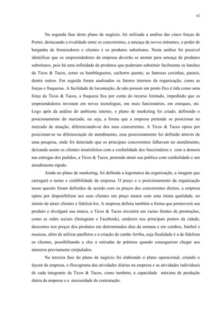 62
Na segunda fase deste plano de negócio, foi utilizada a análise das cinco forças de
Porter, destacando a rivalidade entre os concorrentes, a ameaça de novos entrantes, o poder de
barganha de fornecedores e clientes e os produtos substitutos. Nesta análise foi possível
identificar que os empreendedores da empresa deverão se atentar para ameaça de produtos
substitutos, pois há uma infinidade de produtos que poderiam substituir facilmente os lanches
da Ticos & Tacos, como os hambúrgueres, cachorro quente, as famosas coxinhas, pasteis,
dentre outros. Em seguida foram analisados os fatores internos da organização, como as
forças e fraquezas. A facilidade de locomoção, de não possuir um ponto fixo é tida como uma
força da Ticos & Tacos, a fraqueza fica por conta do recurso limitado, impedindo que os
empreendedores invistam em novas tecnologias, em mais funcionários, em estoques, etc.
Logo após da análise do ambiente interno, o plano de marketing foi criado, definindo o
posicionamento do mercado, ou seja, a forma que a empresa pretende se posicionar no
mercado de atuação, diferenciando-se dos seus concorrentes. A Ticos & Tacos optou por
posicionar-se na diferenciação do atendimento, esse posicionamento foi definido através de
uma pesquisa, onde foi detectado que os principais concorrentes falhavam no atendimento,
deixando assim os clientes insatisfeitos com a cordialidade dos funcionários e com a demora
nas entregas dos pedidos, a Ticos & Tacos, pretende atrair seu publico com cordialidade e um
atendimento rápido.
Ainda no plano de marketing, foi definida a logomarca da organização, a imagem que
carregará o nome e credibilidade da empresa. O preço e o posicionamento da organização
nesse quesito foram definidos de acordo com os preços dos concorrentes diretos, a empresa
optou por disponibilizar aos seus clientes um preço menor com uma ótima qualidade, no
intuito de atrair clientes e fidelizá-los. A empresa definiu também a forma que promoverá seu
produto e divulgará sua marca, a Ticos & Tacos investirá em varias frentes de promoções,
como as redes sociais (Instagram e Facebook), outdoors nos principais pontos da cidade,
descontos nos preços dos produtos em determinados dias da semana e em combos, futebol e
musicas, além de utilizar panfletos e a criação do cartão Arriba, cuja finalidade é a de fidelizar
os clientes, possibilitando a eles a retiradas de prêmios quando conseguirem chegar aos
números previamente estipulados.
Na terceira fase do plano de negócio foi elaborado o plano operacional, criando o
layout da empresa, o fluxograma das atividades diárias na empresa e as atividades individuais
de cada integrante da Ticos & Tacos, como também, a capacidade máxima de produção
diária da empresa e a necessidade de contratação.
 
