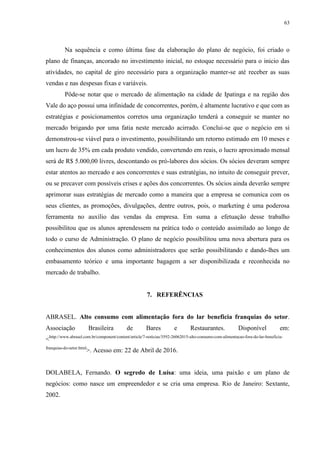 63
Na sequência e como última fase da elaboração do plano de negócio, foi criado o
plano de finanças, ancorado no investimento inicial, no estoque necessário para o inicio das
atividades, no capital de giro necessário para a organização manter-se até receber as suas
vendas e nas despesas fixas e variáveis.
Pôde-se notar que o mercado de alimentação na cidade de Ipatinga e na região dos
Vale do aço possui uma infinidade de concorrentes, porém, é altamente lucrativo e que com as
estratégias e posicionamentos corretos uma organização tenderá a conseguir se manter no
mercado brigando por uma fatia neste mercado acirrado. Conclui-se que o negócio em si
demonstrou-se viável para o investimento, possibilitando um retorno estimado em 10 meses e
um lucro de 35% em cada produto vendido, convertendo em reais, o lucro aproximado mensal
será de R$ 5.000,00 livres, descontando os pró-labores dos sócios. Os sócios deveram sempre
estar atentos ao mercado e aos concorrentes e suas estratégias, no intuito de conseguir prever,
ou se precaver com possíveis crises e ações dos concorrentes. Os sócios ainda deverão sempre
aprimorar suas estratégias de mercado como a maneira que a empresa se comunica com os
seus clientes, as promoções, divulgações, dentre outros, pois, o marketing é uma poderosa
ferramenta no auxílio das vendas da empresa. Em suma a efetuação desse trabalho
possibilitou que os alunos aprendessem na prática todo o conteúdo assimilado ao longo de
todo o curso de Administração. O plano de negócio possibilitou uma nova abertura para os
conhecimentos dos alunos como administradores que serão possibilitando e dando-lhes um
embasamento teórico e uma importante bagagem a ser disponibilizada e reconhecida no
mercado de trabalho.
7. REFERÊNCIAS
ABRASEL. Alto consumo com alimentação fora do lar beneficia franquias do setor.
Associação Brasileira de Bares e Restaurantes. Disponível em:
<http://www.abrasel.com.br/component/content/article/7-noticias/3592-26062015-alto-consumo-com-alimentacao-fora-do-lar-beneficia-
franquias-do-setor.html
>. Acesso em: 22 de Abril de 2016.
DOLABELA, Fernando. O segredo de Luísa: uma ideia, uma paixão e um plano de
negócios: como nasce um empreendedor e se cria uma empresa. Rio de Janeiro: Sextante,
2002.
 