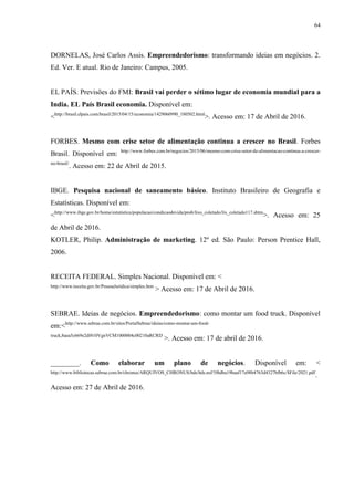 64
DORNELAS, José Carlos Assis. Empreendedorismo: transformando ideias em negócios. 2.
Ed. Ver. E atual. Rio de Janeiro: Campus, 2005.
EL PAÍS. Previsões do FMI: Brasil vai perder o sétimo lugar de economia mundial para a
India. EL País Brasil economia. Disponível em:
<http://brasil.elpais.com/brasil/2015/04/15/economia/1429060990_180502.html
>. Acesso em: 17 de Abril de 2016.
FORBES. Mesmo com crise setor de alimentação continua a crescer no Brasil. Forbes
Brasil. Disponível em: http://www.forbes.com.br/negocios/2015/06/mesmo-com-crise-setor-de-alimentacao-continua-a-crescer-
no-brasil/
. Acesso em: 22 de Abril de 2015.
IBGE. Pesquisa nacional de saneamento básico. Instituto Brasileiro de Geografia e
Estatísticas. Disponível em:
<http://www.ibge.gov.br/home/estatistica/populacao/condicaodevida/pnsb/lixo_coletado/lix_coletado117.shtm
>. Acesso em: 25
de Abril de 2016.
KOTLER, Philip. Administração de marketing. 12º ed. São Paulo: Person Prentice Hall,
2006.
RECEITA FEDERAL. Simples Nacional. Disponível em: <
http://www.receita.gov.br/PessoaJuridica/simples.htm
> Acesso em: 17 de Abril de 2016.
SEBRAE. Ideias de negócios. Empreendedorismo: como montar um food truck. Disponível
em:<http://www.sebrae.com.br/sites/PortalSebrae/ideias/como-montar-um-food-
truck,8aea5c669e2df410VgnVCM1000004c00210aRCRD
>. Acesso em: 17 de abril de 2016.
________. Como elaborar um plano de negócios. Disponível em: <
http://www.bibliotecas.sebrae.com.br/chronus/ARQUIVOS_CHRONUS/bds/bds.nsf/5f6dba19baaf17a98b4763d4327bfb6c/$File/2021.pdf
.
Acesso em: 27 de Abril de 2016.
 