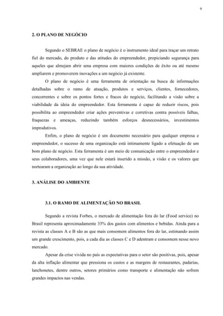 9
2. O PLANO DE NEGÓCIO
Segundo o SEBRAE o plano de negócio é o instrumento ideal para traçar um retrato
fiel do mercado, do produto e das atitudes do empreendedor, propiciando segurança para
aqueles que almejam abrir uma empresa com maiores condições de êxito ou até mesmo
ampliarem e promoverem inovações a um negócio já existente.
O plano de negócio é uma ferramenta de orientação na busca de informações
detalhadas sobre o ramo de atuação, produtos e serviços, clientes, fornecedores,
concorrentes e sobre os pontos fortes e fracos do negócio, facilitando a visão sobre a
viabilidade da ideia do empreendedor. Esta ferramenta é capaz de reduzir riscos, pois
possibilita ao empreendedor criar ações preventivas e corretivas contra possíveis falhas,
fraquezas e ameaças, reduzindo também esforços desnecessários, investimentos
improdutivos.
Enfim, o plano de negócio é um documento necessário para qualquer empresa e
empreendedor, o sucesso de uma organização está intimamente ligado a efetuação de um
bom plano de negócio. Esta ferramenta é um meio de comunicação entre o empreendedor e
seus colaboradores, uma vez que nele estará inserido a missão, a visão e os valores que
nortearam a organização ao longo da sua atividade.
3. ANÁLISE DO AMBIENTE
3.1. O RAMO DE ALIMENTAÇÃO NO BRASIL
Segundo a revista Forbes, o mercado de alimentação fora do lar (Food service) no
Brasil representa aproximadamente 33% dos gastos com alimentos e bebidas. Ainda para a
revista as classes A e B são as que mais consomem alimentos fora do lar, estimando assim
um grande crescimento, pois, a cada dia as classes C e D adentram e consomem nesse novo
mercado.
Apesar da crise vivida no país as expectativas para o setor são positivas, pois, apesar
da alta inflação alimentar que pressiona os custos e as margens de restaurantes, padarias,
lanchonetes, dentre outros, setores primários como transporte e alimentação não sofrem
grandes impactos nas vendas.
 