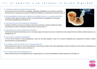 I I I . E l e m b r i ó n y y o t e n e m o s l a m i s m a d i g n i d a d
12. ¿Podemos considerar al embrión como ser humano?
Un ser humano no lo es en función de sus cualidades, capacidades o habilidades, lo es en razón de su naturaleza.
El embrión tiene en su genoma las secuencias Alu (fragmento de ADN) que son específicas de la especie humana. 13
13. ¿Qué propiedades nos indican que el embrión es un individuo humano y no un conjunto de células?
Un análisis científico riguroso del cigoto y embrión nos permite identificar las propiedades de coordinación,
continuidad y gradualidad que lo caracterizan. 14
14. ¿Qué quiere decir que tiene propiedad de coordinación?
El embrión manifiesta una secuencia coordinada e interacciones moleculares y celulares mediadas por señales
transmitidas de una célula a otra desde su ambiente interno y externo a ellas. 15
15. ¿Qué significa que posee la propiedad de continuidad?
El dinamismo del desarrollo embrionario ocurre sin interrupción alguna. Esto quiere decir que en su desarrollo se trata siempre del mismo e idéntico individuo humano con su
identidad propia. 16
16. ¿Qué implica la propiedad de gradualidad?
La forma final del embrión se alcanza gradualmente a partir de una célula individual. A pesar de la creciente complejidad que va adquiriendo el embrión, mantiene
permanentemente su propia identidad. 17
17. ¿El embrión es parte de la madre o es un ser humano diferente?
Aunque dependa de su madre, es un ser humano diferente a ella en todas sus células. Todos somos dependientes en todos los estadios de la vida humana. La dependencia por
profunda que sea, no modifica en nada la naturaleza. 18
18. ¿Un embrión tiene la misma dignidad que yo?
Todos los hombres tienen la misma dignidad aunque no tengan todavía o ya no tienen la posibilidad de manifestar algunas de sus facultades. 19
 