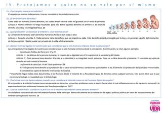 I V . P r o t e j a m o s a q u i e n n o s e v a l e p o r s í m i s m o
19. ¿Qué respeto merece un embrión?
El respeto que merece toda persona. Una vez concebido o fecundado merece vivir.
20. ¿El embrión tiene derechos?
Como todo ser humano sí tiene derechos, los cuales deben hacerse valer en igualdad con el resto de personas
aunque el mismo embrión no tenga facultades para ello. Entre aquellos derechos el primero es el absoluto
derecho a la vida y a la integridad física. 20
21. ¿Qué protección se reconoce al embrión a nivel internacional?
La Convención Americana sobre Derechos Humanos (Pacto de San José) 21 dice:
Artículo 4. Derecho a la Vida: 1. Toda persona tiene derecho a que se respete su vida. Este derecho estará protegido por la ley y, en general, a partir del momento
de la concepción. Nadie puede ser privado de la vida arbitrariamente.
22. ¿Existen normas legales en nuestro país que consideren que la vida humana empieza desde la concepción?
Las principales normas legales de nuestro país consideran que la vida humana comienza desde la concepción. A continuación, se citan algunos ejemplos.
- Constitución Política del Perú (art. 1º y 2º)
Artículo 1°.- La defensa de la persona humana y el respeto de su dignidad son el fin supremo de la sociedad y del Estado.
Artículo 2°.- Toda persona tiene derecho: A la vida, a su identidad, a su integridad moral, psíquica y física y a su libre desarrollo y bienestar. El concebido es sujeto de
derecho en todo cuanto le favorece.
- Ley General de salud (art. III del Título preliminar) 24
III. Toda persona tiene derecho a la protección de su salud en los términos y condiciones que establece la ley. El derecho a la protección de la salud es irrenunciable.
El concebido es sujeto de derecho en el campo de la salud.
* Importante: Según todos estos documentos, el ser humano desde el instante de su fecundación goza de derechos como cualquier persona. Esto quiere decir que lo que
menciona la biología es respaldado por el ámbito legal.
23. ¿Qué situaciones se desencadenan cuando no se considera al embrión como un ser humano digno de respeto?
Al no considerar al embrión humano como una persona con derechos, se suscitan problemas como el aborto (tema sobre el cual reflexionaremos en las siguientes semanas) y la
experimentación con embriones humanos con fines biotecnológicos. 26,27
24. ¿Qué se puede hacer cuando en la práctica no se reconoce el embrión como persona humana?
Un ciudadano consciente del valor del embrión humano debe participar democráticamente en la elaboración de leyes y políticas públicas en favor del reconocimiento del
embrión como persona humana. 28
 