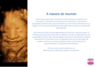 A manera de resumen
Como hemos observado, el inicio de la vida humana se encuentra en la
fecundación. Gracias las características de coordinación, continuidad y
gradualidad, podemos decir que el embrión es un ser humano. Desde que es un
cigoto, el ser humano está dotado de identidad y está orientado a un desarrollo
bien definido.
Este nuevo ser tiene la misma dignidad que yo, por tanto, merece respeto. El
embrión posee derechos, entre ellos, el derecho a la vida e integridad física, los
cuales deben hacerse valer. Normas legales nacionales e internaciones respetan
este derecho. Si el embrión no es considerado como ser humano digno de
respeto, entonces se suscitan problemas éticos como el aborto y la
experimentación o manipulación de embriones.
Por eso, todos nosotros debemos ser
defensores de la vida bajo cualquier circunstancia.
 