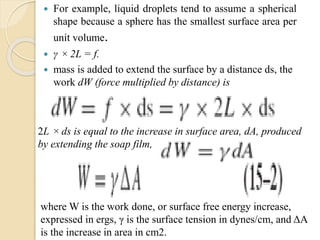  For example, liquid droplets tend to assume a spherical
shape because a sphere has the smallest surface area per
unit volume.
 γ × 2L = f.
 mass is added to extend the surface by a distance ds, the
work dW (force multiplied by distance) is
2L ×ds is equal to the increase in surface area, dA, produced
by extending the soap film,
where W is the work done, or surface free energy increase,
expressed in ergs, γ is the surface tension in dynes/cm, and ΔA
is the increase in area in cm2.
 