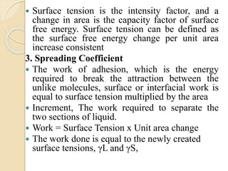  Surface tension is the intensity factor, and a
change in area is the capacity factor of surface
free energy. Surface tension can be defined as
the surface free energy change per unit area
increase consistent
3. Spreading Coefficient
 The work of adhesion, which is the energy
required to break the attraction between the
unlike molecules, surface or interfacial work is
equal to surface tension multiplied by the area
 Increment, The work required to separate the
two sections of liquid.
 Work = Surface Tension x Unit area change
 The work done is equal to the newly created
surface tensions, γL and γS,
 
